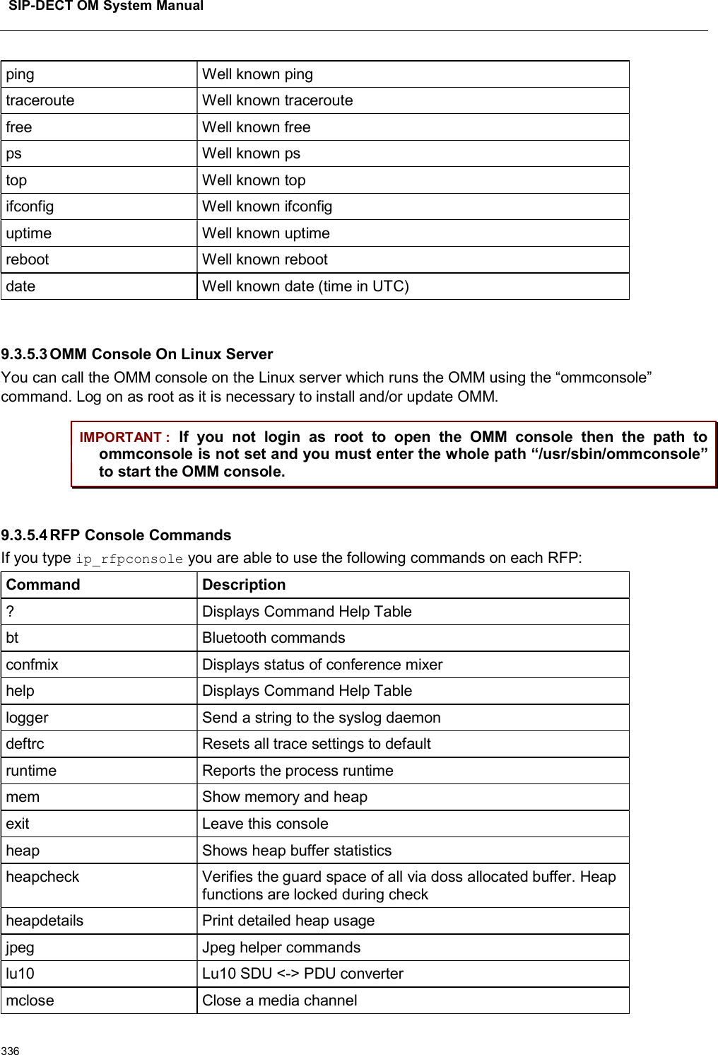 SIP-DECT OM System Manual336ping Well known pingtraceroute Well known traceroutefree Well known freeps Well known pstop Well known topifconfig Well known ifconfiguptime Well known uptimereboot Well known rebootdate Well known date (time in UTC)9.3.5.3OMM Console On Linux ServerYou can call the OMM console on the Linux server which runs the OMM using the “ommconsole” command. Log on as root as it is necessary to install and/or update OMM.IMPORTANT : If  you  not  login  as  root  to  open  the  OMM  console  then  the  path  to ommconsole is not set and you must enter the whole path “/usr/sbin/ommconsole” to start the OMM console.9.3.5.4RFP Console CommandsIf you type ip_rfpconsole you are able to use the following commands on each RFP:Command Description? Displays Command Help Tablebt Bluetooth commandsconfmix Displays status of conference mixerhelp Displays Command Help Tablelogger Send a string to the syslog daemondeftrc Resets all trace settings to defaultruntime Reports the process runtimemem Show memory and heapexit Leave this consoleheap Shows heap buffer statisticsheapcheck Verifies the guard space of all via doss allocated buffer. Heap functions are locked during checkheapdetails Print detailed heap usagejpeg Jpeg helper commandslu10 Lu10 SDU &lt;-&gt; PDU convertermclose Close a media channel