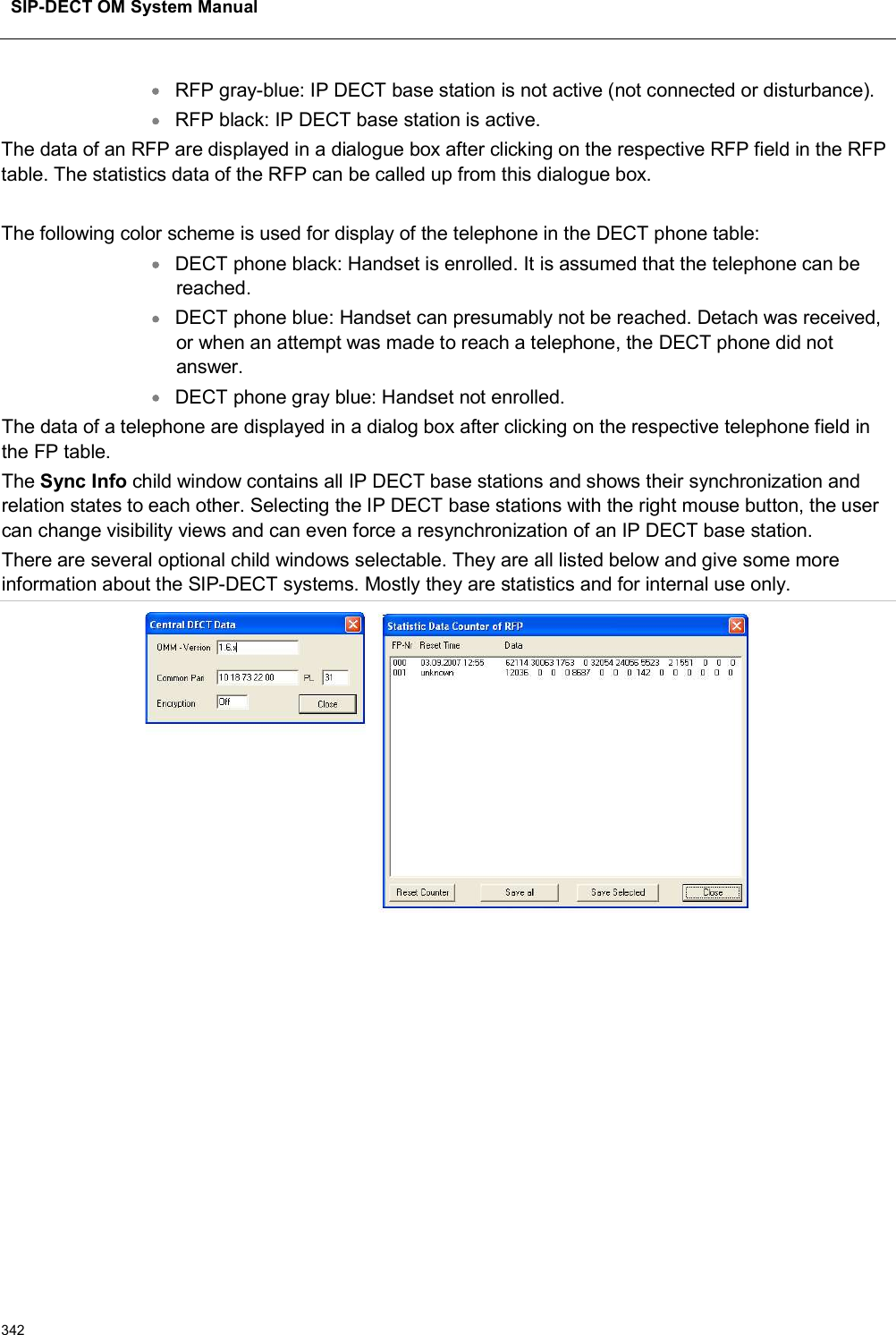 SIP-DECT OM System Manual342RFP gray-blue: IP DECT base station is not active (not connected or disturbance).RFP black: IP DECT base station is active.The data of an RFP are displayed in a dialogue box after clicking on the respective RFP field in the RFP table. The statistics data of the RFP can be called up from this dialogue box.The following color scheme is used for display of the telephone in the DECT phone table:DECT phone black: Handset is enrolled. It is assumed that the telephone can be reached.DECT phone blue: Handset can presumably not be reached. Detach was received, or when an attempt was made to reach a telephone, the DECT phone did not answer.DECT phone gray blue: Handset not enrolled.The data of a telephone are displayed in a dialog box after clicking on the respective telephone field in the FP table.The Sync Info child window contains all IP DECT base stations and shows their synchronization and relation states to each other. Selecting the IP DECT base stations with the right mouse button, the user can change visibility views and can even force a resynchronization of an IP DECT base station.There are several optional child windows selectable. They are all listed below and give some more information about the SIP-DECT systems. Mostly they are statistics and for internal use only.