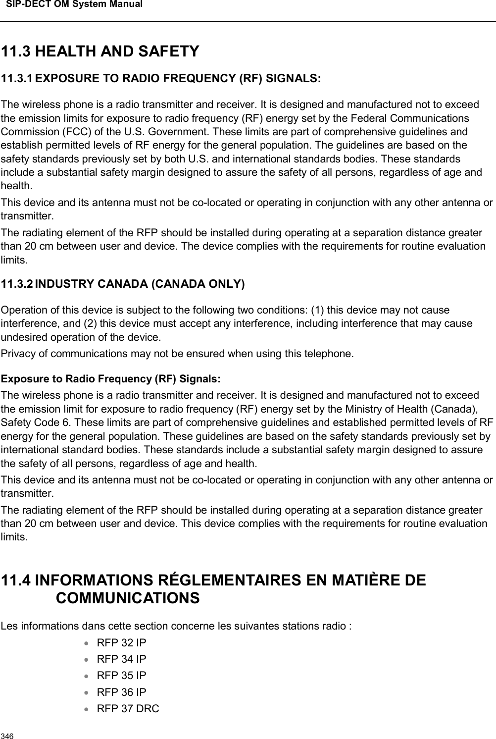 SIP-DECT OM System Manual34611.3 HEALTH AND SAFETY 11.3.1 EXPOSURE TO RADIO FREQUENCY (RF) SIGNALS:The wireless phone is a radio transmitter and receiver. It is designed and manufactured not to exceed the emission limits for exposure to radio frequency (RF) energy set by the Federal Communications Commission (FCC) of the U.S. Government. These limits are part of comprehensive guidelines and establish permitted levels of RF energy for the general population. The guidelines are based on the safety standards previously set by both U.S. and international standards bodies. These standards include a substantial safety margin designed to assure the safety of all persons, regardless of age and health.This device and its antenna must not be co-located or operating in conjunction with any other antenna or transmitter.The radiating element of the RFP should be installed during operating at a separation distance greater than 20 cm between user and device. The device complies with the requirements for routine evaluation limits.11.3.2 INDUSTRY CANADA (CANADA ONLY)Operation of this device is subject to the following two conditions: (1) this device may not cause interference, and (2) this device must accept any interference, including interference that may cause undesired operation of the device.Privacy of communications may not be ensured when using this telephone.Exposure to Radio Frequency (RF) Signals:The wireless phone is a radio transmitter and receiver. It is designed and manufactured not to exceed the emission limit for exposure to radio frequency (RF) energy set by the Ministry of Health (Canada), Safety Code 6. These limits are part of comprehensive guidelines and established permitted levels of RF energy for the general population. These guidelines are based on the safety standards previously set by international standard bodies. These standards include a substantial safety margin designed to assure the safety of all persons, regardless of age and health.This device and its antenna must not be co-located or operating in conjunction with any other antenna or transmitter.The radiating element of the RFP should be installed during operating at a separation distance greater than 20 cm between user and device. This device complies with the requirements for routine evaluation limits.11.4 INFORMATIONS RÉGLEMENTAIRES EN MATIÈRE DECOMMUNICATIONSLes informations dans cette section concerne les suivantes stations radio :RFP 32 IPRFP 34 IPRFP 35 IPRFP 36 IPRFP 37 DRC 