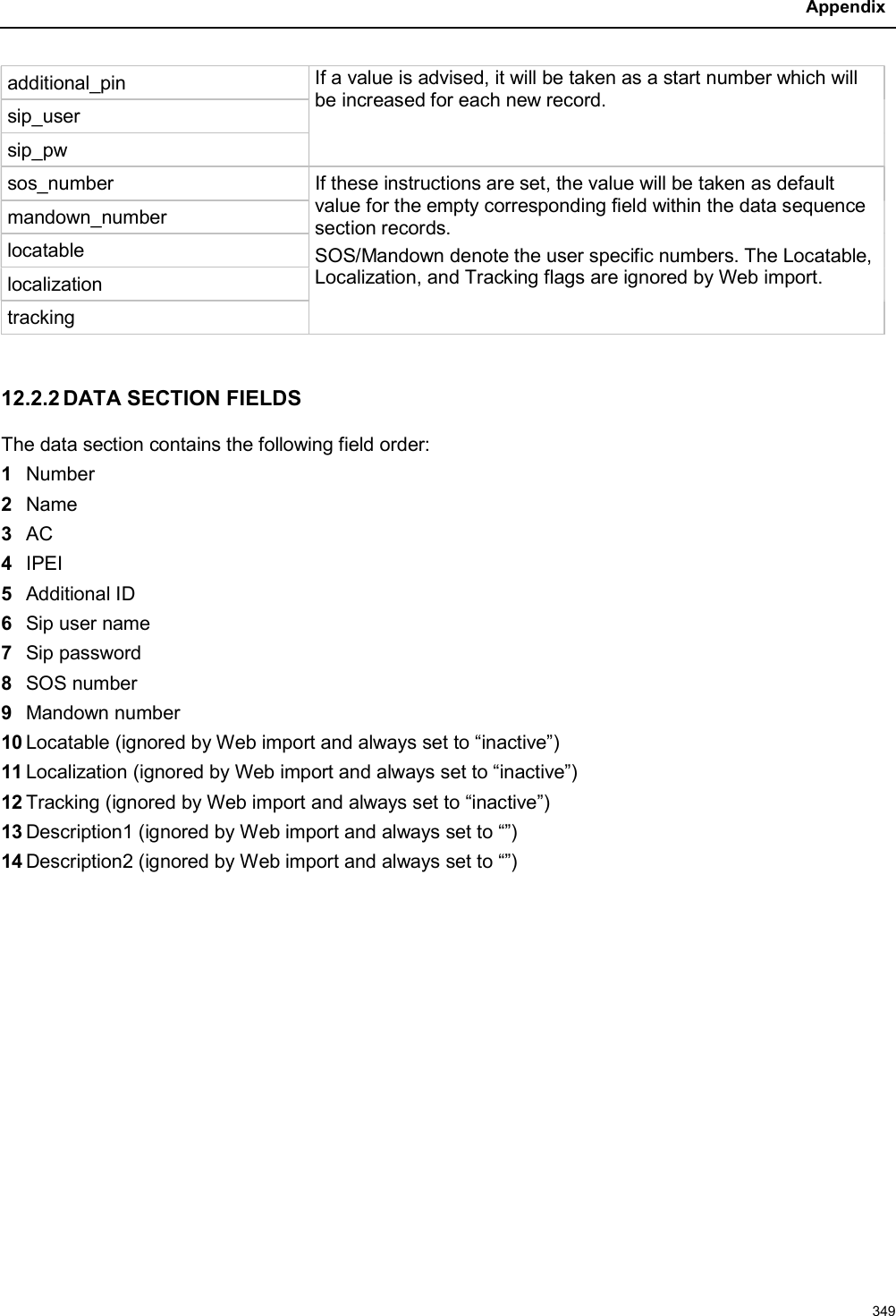 Appendix349additional_pin If a value is advised, it will be taken as a start number which will be increased for each new record.sip_usersip_pwsos_number If these instructions are set, the value will be taken as default value for the empty corresponding field within the data sequence section records.SOS/Mandown denote the user specific numbers. The Locatable, Localization, and Tracking flags are ignored by Web import.mandown_numberlocatablelocalizationtracking12.2.2 DATA SECTION FIELDSThe data section contains the following field order:1Number2Name3AC4IPEI5Additional ID6Sip user name7Sip password8SOS number9Mandown number10 Locatable (ignored by Web import and always set to “inactive”)11 Localization (ignored by Web import and always set to “inactive”)12 Tracking (ignored by Web import and always set to “inactive”)13 Description1 (ignored by Web import and always set to “”)14 Description2 (ignored by Web import and always set to “”)