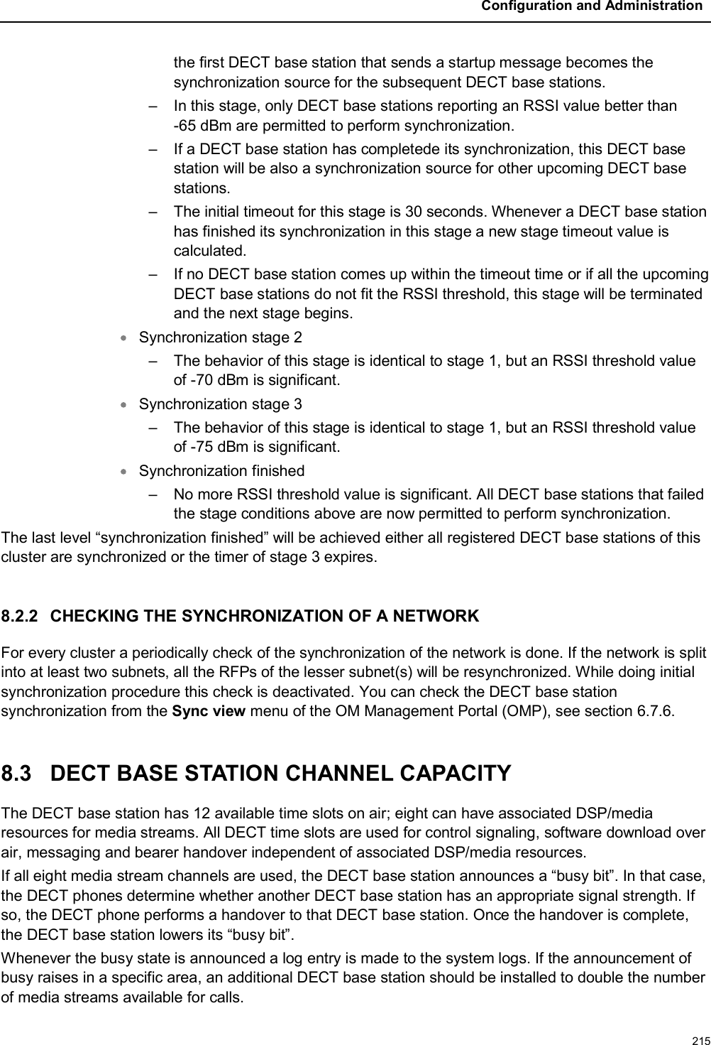 Configuration and Administration215the first DECT base station that sends a startup message becomes the synchronization source for the subsequent DECT base stations.– In this stage, only DECT base stations reporting an RSSI value better than -65 dBm are permitted to perform synchronization.– If a DECT base station has completede its synchronization, this DECT base station will be also a synchronization source for other upcoming DECT base stations.– The initial timeout for this stage is 30 seconds. Whenever a DECT base stationhas finished its synchronization in this stage a new stage timeout value is calculated. – If no DECT base station comes up within the timeout time or if all the upcoming DECT base stations do not fit the RSSI threshold, this stage will be terminated and the next stage begins.Synchronization stage 2– The behavior of this stage is identical to stage 1, but an RSSI threshold value of -70 dBm is significant.Synchronization stage 3– The behavior of this stage is identical to stage 1, but an RSSI threshold value of -75 dBm is significant.Synchronization finished– No more RSSI threshold value is significant. All DECT base stations that failed the stage conditions above are now permitted to perform synchronization.The last level “synchronization finished” will be achieved either all registered DECT base stations of this cluster are synchronized or the timer of stage 3 expires.8.2.2 CHECKING THE SYNCHRONIZATION OF A NETWORKFor every cluster a periodically check of the synchronization of the network is done. If the network is split into at least two subnets, all the RFPs of the lesser subnet(s) will be resynchronized. While doing initial synchronization procedure this check is deactivated. You can check the DECT base station synchronization from the Sync view menu of the OM Management Portal (OMP), see section 6.7.6.8.3 DECT BASE STATION CHANNEL CAPACITYThe DECT base station has 12 available time slots on air; eight can have associated DSP/media resources for media streams. All DECT time slots are used for control signaling, software download over air, messaging and bearer handover independent of associated DSP/media resources.If all eight media stream channels are used, the DECT base station announces a “busy bit”. In that case,the DECT phones determine whether another DECT base station has an appropriate signal strength. If so, the DECT phone performs a handover to that DECT base station. Once the handover is complete,the DECT base station lowers its “busy bit”.Whenever the busy state is announced a log entry is made to the system logs. If the announcement of busy raises in a specific area, an additional DECT base station should be installed to double the number of media streams available for calls.