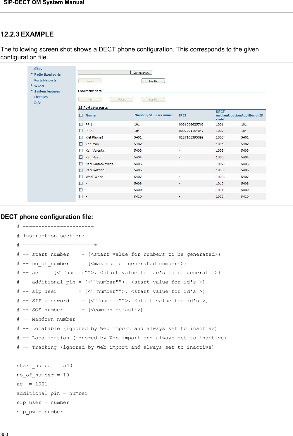 SIP-DECT OM System Manual35012.2.3 EXAMPLE The following screen shot shows a DECT phone configuration. This corresponds to the given configuration file.DECT phone configuration file:# -----------------------## instruction section:# -----------------------## -- start_number    = {&lt;start value for numbers to be generated&gt;}# -- no_of_number    = {&lt;maximum of generated numbers&gt;}# -- ac   = {&lt;&quot;&quot;number&quot;&quot;&gt;, &lt;start value for ac&apos;s to be generated&gt;}# -- additional_pin = {&lt;&quot;&quot;number&quot;&quot;&gt;, &lt;start value for id&apos;s &gt;}# -- sip_user       = {&lt;&quot;&quot;number&quot;&quot;&gt;, &lt;start value for id&apos;s &gt;}# -- SIP password    = {&lt;&quot;&quot;number&quot;&quot;&gt;, &lt;start value for id&apos;s &gt;}# -- SOS number      = {&lt;common default&gt;)# -- Mandown number# -- Locatable (ignored by Web import and always set to inactive)# -- Localization (ignored by Web import and always set to inactive)# -- Tracking (ignored by Web import and always set to inactive)start_number = 5401 no_of_number = 10ac  = 1001additional_pin = numbersip_user = numbersip_pw = number