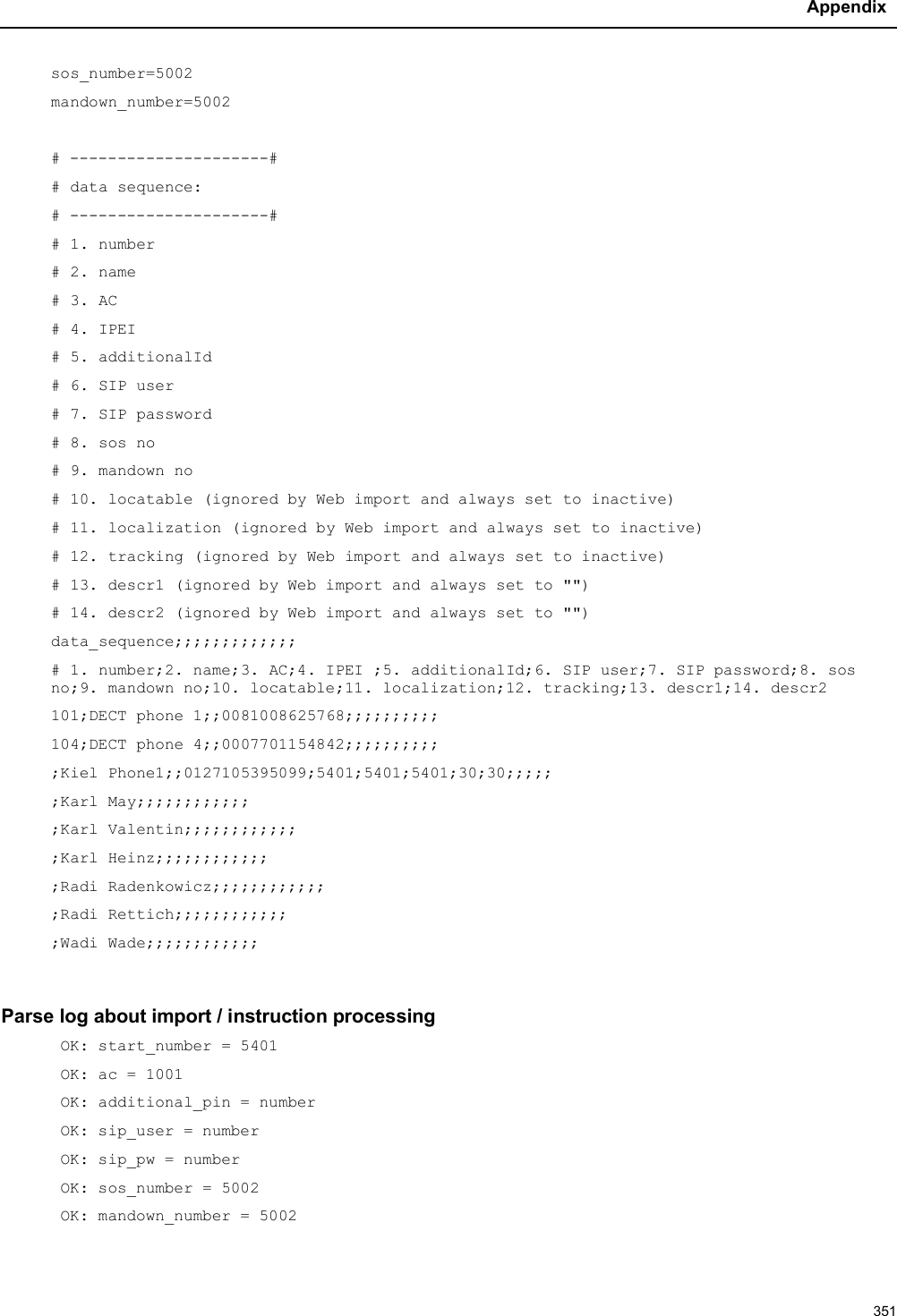 Appendix351sos_number=5002mandown_number=5002# ---------------------## data sequence:# ---------------------## 1. number# 2. name # 3. AC# 4. IPEI # 5. additionalId# 6. SIP user# 7. SIP password# 8. sos no# 9. mandown no# 10. locatable (ignored by Web import and always set to inactive)# 11. localization (ignored by Web import and always set to inactive)# 12. tracking (ignored by Web import and always set to inactive)# 13. descr1 (ignored by Web import and always set to &quot;&quot;)# 14. descr2 (ignored by Web import and always set to &quot;&quot;)data_sequence;;;;;;;;;;;;;# 1. number;2. name;3. AC;4. IPEI ;5. additionalId;6. SIP user;7. SIP password;8. sos no;9. mandown no;10. locatable;11. localization;12. tracking;13. descr1;14. descr2101;DECT phone 1;;0081008625768;;;;;;;;;;104;DECT phone 4;;0007701154842;;;;;;;;;;;Kiel Phone1;;0127105395099;5401;5401;5401;30;30;;;;;;Karl May;;;;;;;;;;;;;Karl Valentin;;;;;;;;;;;;;Karl Heinz;;;;;;;;;;;;;Radi Radenkowicz;;;;;;;;;;;;;Radi Rettich;;;;;;;;;;;;;Wadi Wade;;;;;;;;;;;;Parse log about import / instruction processingOK: start_number = 5401OK: ac = 1001OK: additional_pin = numberOK: sip_user = numberOK: sip_pw = numberOK: sos_number = 5002OK: mandown_number = 5002