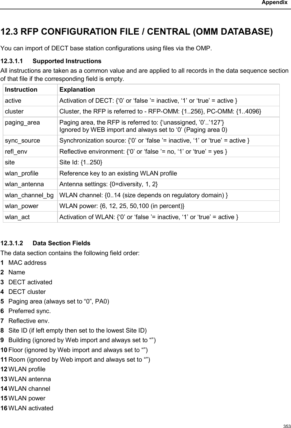 Appendix35312.3 RFP CONFIGURATION FILE / CENTRAL (OMM DATABASE)You can import of DECT base station configurations using files via the OMP.12.3.1.1 Supported InstructionsAll instructions are taken as a common value and are applied to all records in the data sequence section of that file if the corresponding field is empty.Instruction Explanationactive Activation of DECT: {‘0’ or ‘false ’= inactive, ‘1’ or ‘true’ = active }cluster Cluster, the RFP is referred to - RFP-OMM: {1..256}, PC-OMM: {1..4096}paging_area Paging area, the RFP is referred to: {‘unassigned, ’0’..’127’}Ignored by WEB import and always set to ‘0’ (Paging area 0)sync_source Synchronization source: {‘0’ or ‘false ’= inactive, ‘1’ or ‘true’ = active }refl_env Reflective environment: {‘0’ or ‘false ’= no, ‘1’ or ‘true’ = yes }site Site Id: {1..250}wlan_profile Reference key to an existing WLAN profilewlan_antenna Antenna settings: {0=diversity, 1, 2}wlan_channel_bg WLAN channel: {0..14 (size depends on regulatory domain) }wlan_power WLAN power: {6, 12, 25, 50,100 (in percent)}wlan_act Activation of WLAN: {‘0’ or ‘false ’= inactive, ‘1’ or ‘true’ = active }12.3.1.2 Data Section FieldsThe data section contains the following field order:1MAC address2Name3DECT activated4DECT cluster5Paging area (always set to “0”, PA0)6Preferred sync.7Reflective env.8Site ID (if left empty then set to the lowest Site ID)9Building (ignored by Web import and always set to “”)10 Floor (ignored by Web import and always set to “”)11 Room (ignored by Web import and always set to “”)12 WLAN profile13 WLAN antenna14 WLAN channel15 WLAN power16 WLAN activated