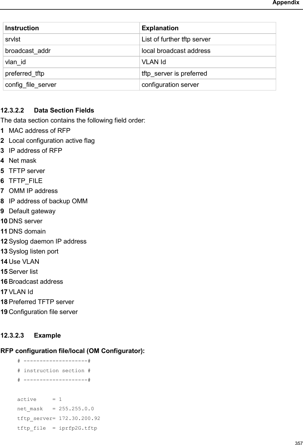 Appendix357Instruction Explanationsrvlst List of further tftp serverbroadcast_addr local broadcast addressvlan_id VLAN Idpreferred_tftp tftp_server is preferredconfig_file_server configuration server12.3.2.2 Data Section FieldsThe data section contains the following field order:1MAC address of RFP2Local configuration active flag3IP address of RFP4Net mask5TFTP server6TFTP_FILE7OMM IP address8IP address of backup OMM9Default gateway10 DNS server11 DNS domain12 Syslog daemon IP address13 Syslog listen port14 Use VLAN15 Server list16 Broadcast address17 VLAN Id18 Preferred TFTP server19 Configuration file server 12.3.2.3 ExampleRFP configuration file/local (OM Configurator):# --------------------## instruction section ## --------------------#active     = 1net_mask   = 255.255.0.0tftp_server= 172.30.200.92tftp_file  = iprfp2G.tftp