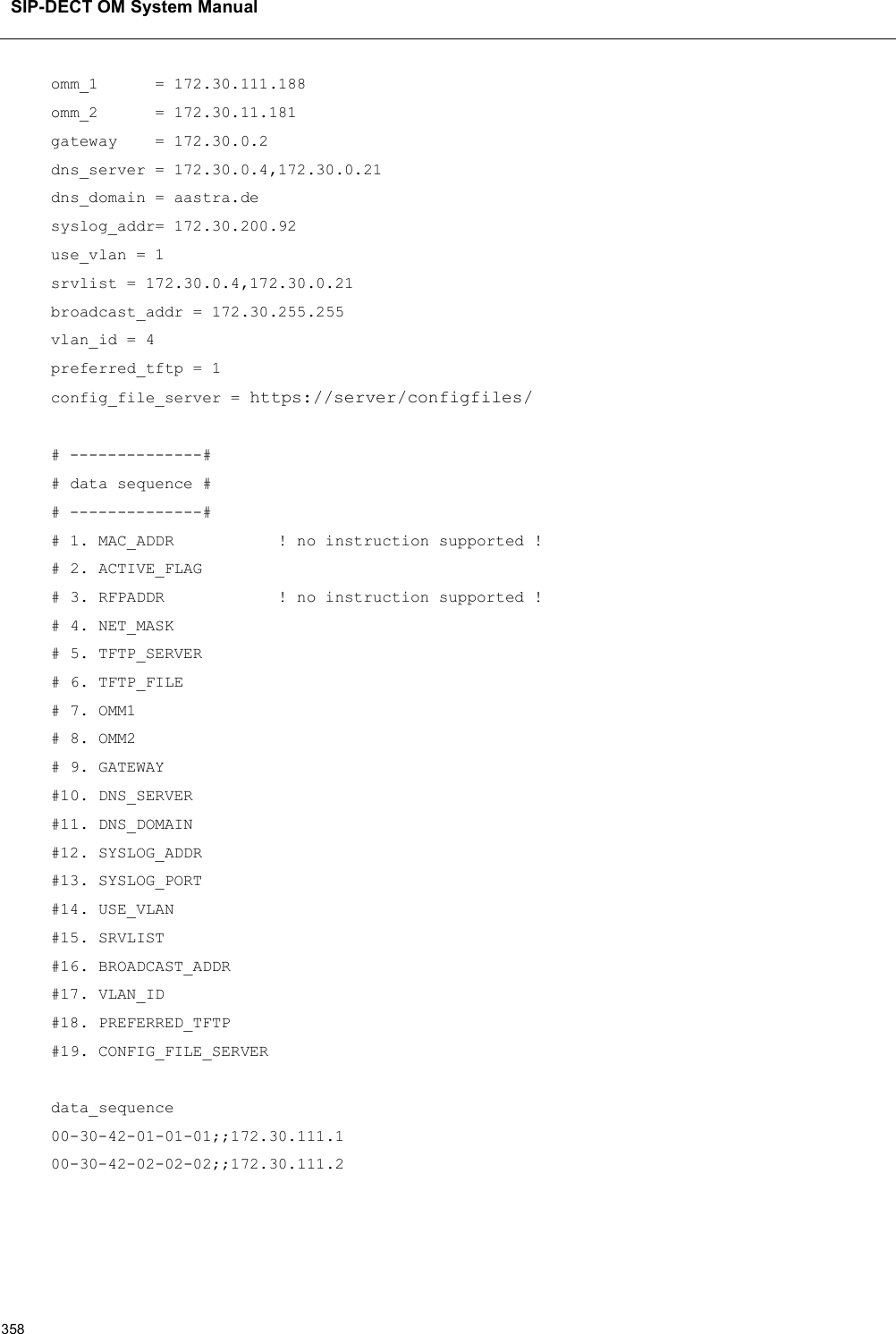 SIP-DECT OM System Manual358omm_1      = 172.30.111.188omm_2      = 172.30.11.181gateway    = 172.30.0.2dns_server = 172.30.0.4,172.30.0.21dns_domain = aastra.desyslog_addr= 172.30.200.92use_vlan = 1srvlist = 172.30.0.4,172.30.0.21broadcast_addr = 172.30.255.255vlan_id = 4preferred_tftp = 1config_file_server = https://server/configfiles/# --------------## data sequence ## --------------## 1. MAC_ADDR           ! no instruction supported !# 2. ACTIVE_FLAG# 3. RFPADDR            ! no instruction supported !# 4. NET_MASK# 5. TFTP_SERVER# 6. TFTP_FILE# 7. OMM1# 8. OMM2# 9. GATEWAY#10. DNS_SERVER#11. DNS_DOMAIN#12. SYSLOG_ADDR#13. SYSLOG_PORT#14. USE_VLAN#15. SRVLIST#16. BROADCAST_ADDR#17. VLAN_ID#18. PREFERRED_TFTP#19. CONFIG_FILE_SERVERdata_sequence00-30-42-01-01-01;;172.30.111.100-30-42-02-02-02;;172.30.111.2