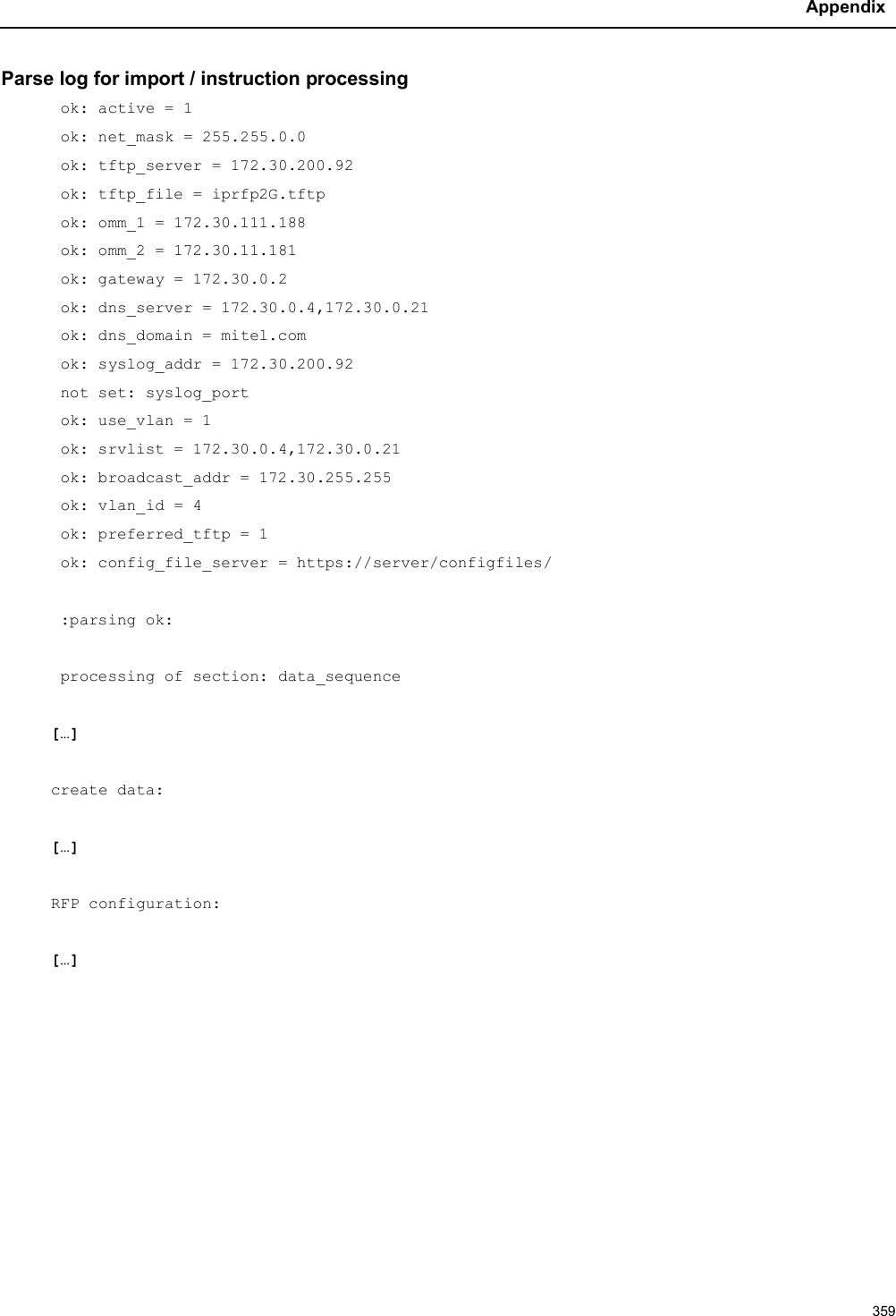 Appendix359Parse log for import / instruction processingok: active = 1ok: net_mask = 255.255.0.0ok: tftp_server = 172.30.200.92ok: tftp_file = iprfp2G.tftpok: omm_1 = 172.30.111.188ok: omm_2 = 172.30.11.181ok: gateway = 172.30.0.2ok: dns_server = 172.30.0.4,172.30.0.21ok: dns_domain = mitel.comok: syslog_addr = 172.30.200.92not set: syslog_portok: use_vlan = 1ok: srvlist = 172.30.0.4,172.30.0.21ok: broadcast_addr = 172.30.255.255ok: vlan_id = 4ok: preferred_tftp = 1ok: config_file_server = https://server/configfiles/:parsing ok: processing of section: data_sequence[…]create data: […]RFP configuration: […]