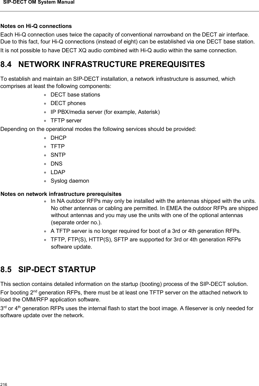 SIP-DECT OM System Manual216Notes on Hi-Q connectionsEach Hi-Q connection uses twice the capacity of conventional narrowband on the DECT air interface. Due to this fact, four Hi-Q connections (instead of eight) can be established via one DECT base station.It is not possible to have DECT XQ audio combined with Hi-Q audio within the same connection.8.4 NETWORK INFRASTRUCTURE PREREQUISITESTo establish and maintain an SIP-DECT installation, a network infrastructure is assumed, which comprises at least the following components:DECT base stationsDECT phonesIP PBX/media server (for example, Asterisk)TFTP serverDepending on the operational modes the following services should be provided:DHCPTFTPSNTPDNSLDAPSyslog daemonNotes on network infrastructure prerequisitesIn NA outdoor RFPs may only be installed with the antennas shipped with the units. No other antennas or cabling are permitted. In EMEA the outdoor RFPs are shipped without antennas and you may use the units with one of the optional antennas (separate order no.).A TFTP server is no longer required for boot of a 3rd or 4th generation RFPs.TFTP, FTP(S), HTTP(S), SFTP are supported for 3rd or 4th generation RFPssoftware update.8.5 SIP-DECT STARTUPThis section contains detailed information on the startup (booting) process of the SIP-DECT solution. For booting 2nd generation RFPs, there must be at least one TFTP server on the attached network to load the OMM/RFP application software. 3rd or 4th generation RFPs uses the internal flash to start the boot image. A fileserver is only needed for software update over the network.