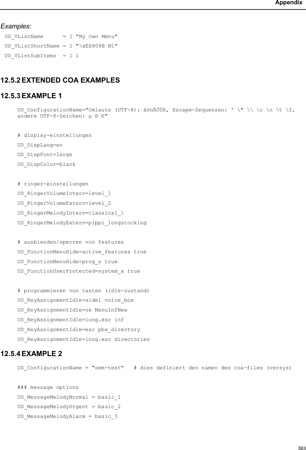 Appendix363Examples:UD_VListName      = 1 &quot;My Own Menu&quot;UD_VListShortName = 1 &quot;\xEE808B M1&quot;UD_VListSubItems  = 1 112.5.2 EXTENDED COA EXAMPLES12.5.3 EXAMPLE 1UD_ConfigurationName=&quot;Umlaute (UTF-8): äöüÄÖÜß, Escape-Sequenzen: &apos; \&quot; \\ \r \n \t \f,andere UTF-8-Zeichen: µ ® €&quot;# display-einstellungenUD_DispLang=enUD_DispFont=largeUD_DispColor=black# ringer-einstellungenUD_RingerVolumeIntern=level_1UD_RingerVolumeExtern=level_2UD_RingerMelodyIntern=classical_1UD_RingerMelodyExtern=pippi_longstocking# ausblenden/sperren von featuresUD_FunctionMenuHide=active_features trueUD_FunctionMenuHide=prog_x trueUD_FunctionUserProtected=system_x true# programmieren von tasten (idle-zustand)UD_KeyAssignmentIdle=side1 voice_boxUD_KeyAssignmentIdle=ok MenuInfNewUD_KeyAssignmentIdle=long.esc infUD_KeyAssignmentIdle=esc pbx_directoryUD_KeyAssignmentIdle=long.esc directories12.5.4 EXAMPLE 2UD_ConfigurationName = &quot;omm-test&quot;   # dies definiert den namen des coa-files (versys)### message optionsUD_MessageMelodyNormal = basic_1UD_MessageMelodyUrgent = basic_2UD_MessageMelodyAlarm = basic_3