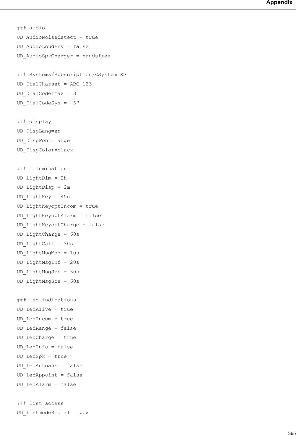 Appendix365### audioUD_AudioNoisedetect = trueUD_AudioLoudenv = falseUD_AudioSpkCharger = handsfree### Systems/Subscription/&lt;System X&gt;UD_DialCharset = ABC_123UD_DialCodeImax = 3UD_DialCodeSys = &quot;6&quot;### displayUD_DispLang=enUD_DispFont=largeUD_DispColor=black### illuminationUD_LightDim = 2hUD_LightDisp = 2mUD_LightKey = 45sUD_LightKeyoptIncom = trueUD_LightKeyoptAlarm = falseUD_LightKeyoptCharge = falseUD_LightCharge = 60sUD_LightCall = 30sUD_LightMsgMsg = 10sUD_LightMsgInf = 20sUD_LightMsgJob = 30sUD_LightMsgSos = 60s### led indicationsUD_LedAlive = trueUD_LedIncom = trueUD_LedRange = falseUD_LedCharge = trueUD_LedInfo = falseUD_LedSpk = trueUD_LedAutoans = falseUD_LedAppoint = falseUD_LedAlarm = false### list accessUD_ListmodeRedial = pbx