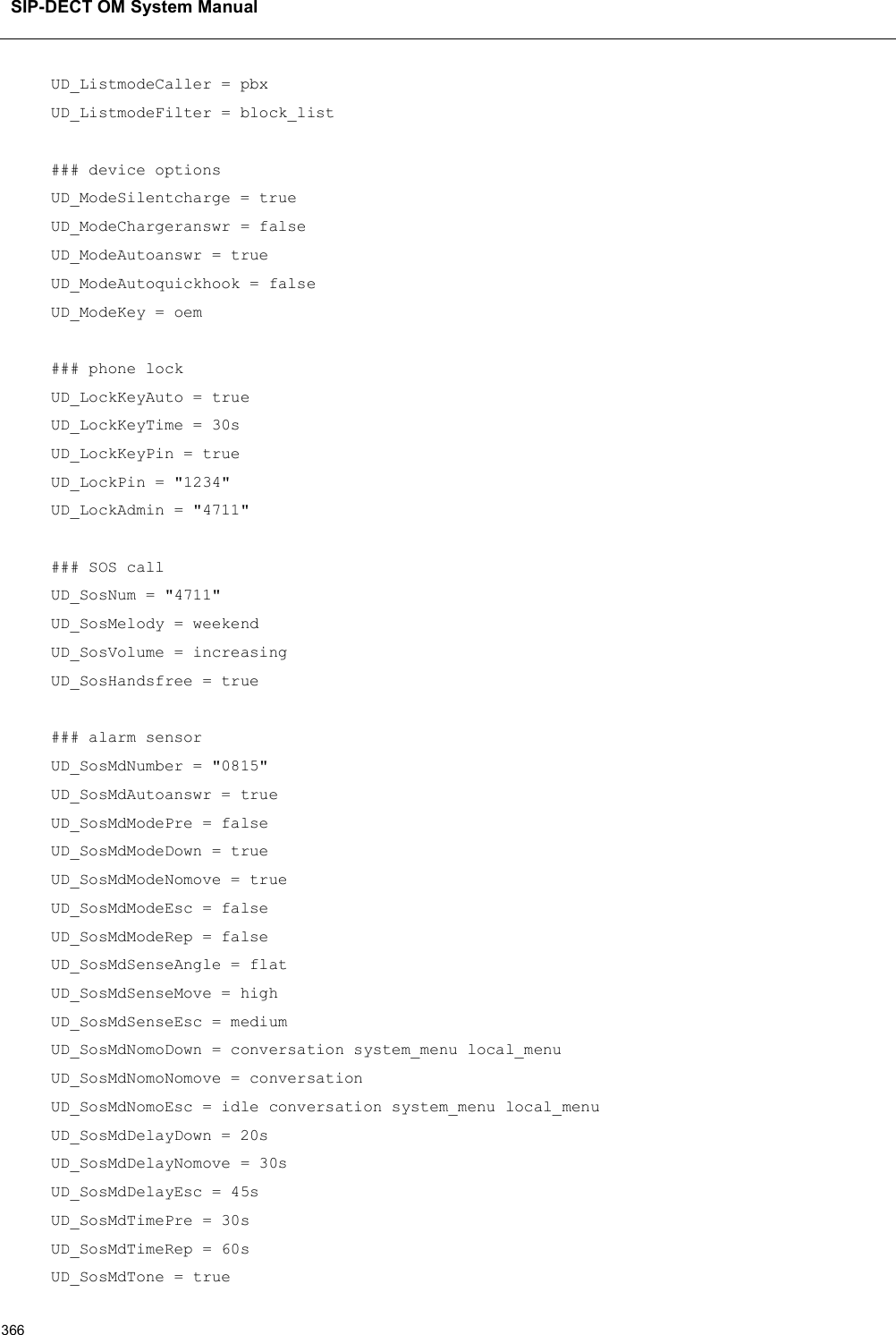 SIP-DECT OM System Manual366UD_ListmodeCaller = pbxUD_ListmodeFilter = block_list### device optionsUD_ModeSilentcharge = trueUD_ModeChargeranswr = falseUD_ModeAutoanswr = trueUD_ModeAutoquickhook = falseUD_ModeKey = oem### phone lockUD_LockKeyAuto = trueUD_LockKeyTime = 30sUD_LockKeyPin = trueUD_LockPin = &quot;1234&quot;UD_LockAdmin = &quot;4711&quot;### SOS callUD_SosNum = &quot;4711&quot;UD_SosMelody = weekendUD_SosVolume = increasingUD_SosHandsfree = true### alarm sensorUD_SosMdNumber = &quot;0815&quot;UD_SosMdAutoanswr = trueUD_SosMdModePre = falseUD_SosMdModeDown = trueUD_SosMdModeNomove = trueUD_SosMdModeEsc = falseUD_SosMdModeRep = falseUD_SosMdSenseAngle = flatUD_SosMdSenseMove = highUD_SosMdSenseEsc = mediumUD_SosMdNomoDown = conversation system_menu local_menuUD_SosMdNomoNomove = conversationUD_SosMdNomoEsc = idle conversation system_menu local_menuUD_SosMdDelayDown = 20sUD_SosMdDelayNomove = 30sUD_SosMdDelayEsc = 45sUD_SosMdTimePre = 30sUD_SosMdTimeRep = 60sUD_SosMdTone = true