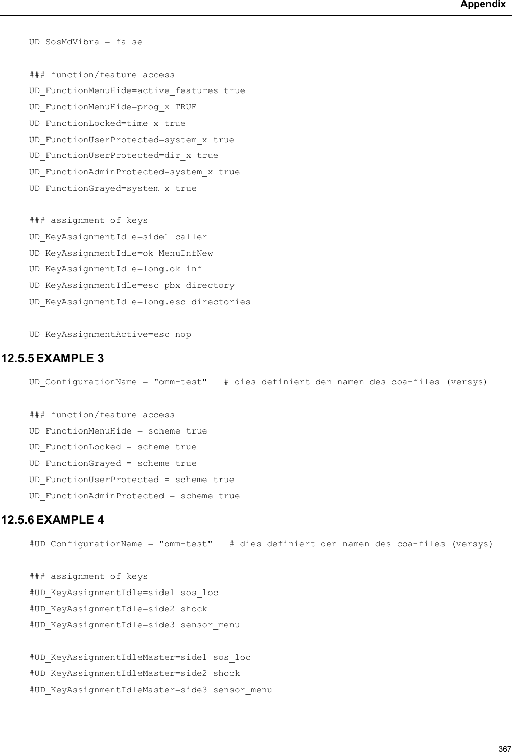 Appendix367UD_SosMdVibra = false### function/feature accessUD_FunctionMenuHide=active_features trueUD_FunctionMenuHide=prog_x TRUEUD_FunctionLocked=time_x trueUD_FunctionUserProtected=system_x trueUD_FunctionUserProtected=dir_x trueUD_FunctionAdminProtected=system_x trueUD_FunctionGrayed=system_x true### assignment of keysUD_KeyAssignmentIdle=side1 callerUD_KeyAssignmentIdle=ok MenuInfNewUD_KeyAssignmentIdle=long.ok infUD_KeyAssignmentIdle=esc pbx_directoryUD_KeyAssignmentIdle=long.esc directoriesUD_KeyAssignmentActive=esc nop12.5.5 EXAMPLE 3UD_ConfigurationName = &quot;omm-test&quot;   # dies definiert den namen des coa-files (versys)### function/feature accessUD_FunctionMenuHide = scheme trueUD_FunctionLocked = scheme trueUD_FunctionGrayed = scheme trueUD_FunctionUserProtected = scheme trueUD_FunctionAdminProtected = scheme true12.5.6 EXAMPLE 4#UD_ConfigurationName = &quot;omm-test&quot;   # dies definiert den namen des coa-files (versys)### assignment of keys#UD_KeyAssignmentIdle=side1 sos_loc#UD_KeyAssignmentIdle=side2 shock#UD_KeyAssignmentIdle=side3 sensor_menu#UD_KeyAssignmentIdleMaster=side1 sos_loc#UD_KeyAssignmentIdleMaster=side2 shock#UD_KeyAssignmentIdleMaster=side3 sensor_menu