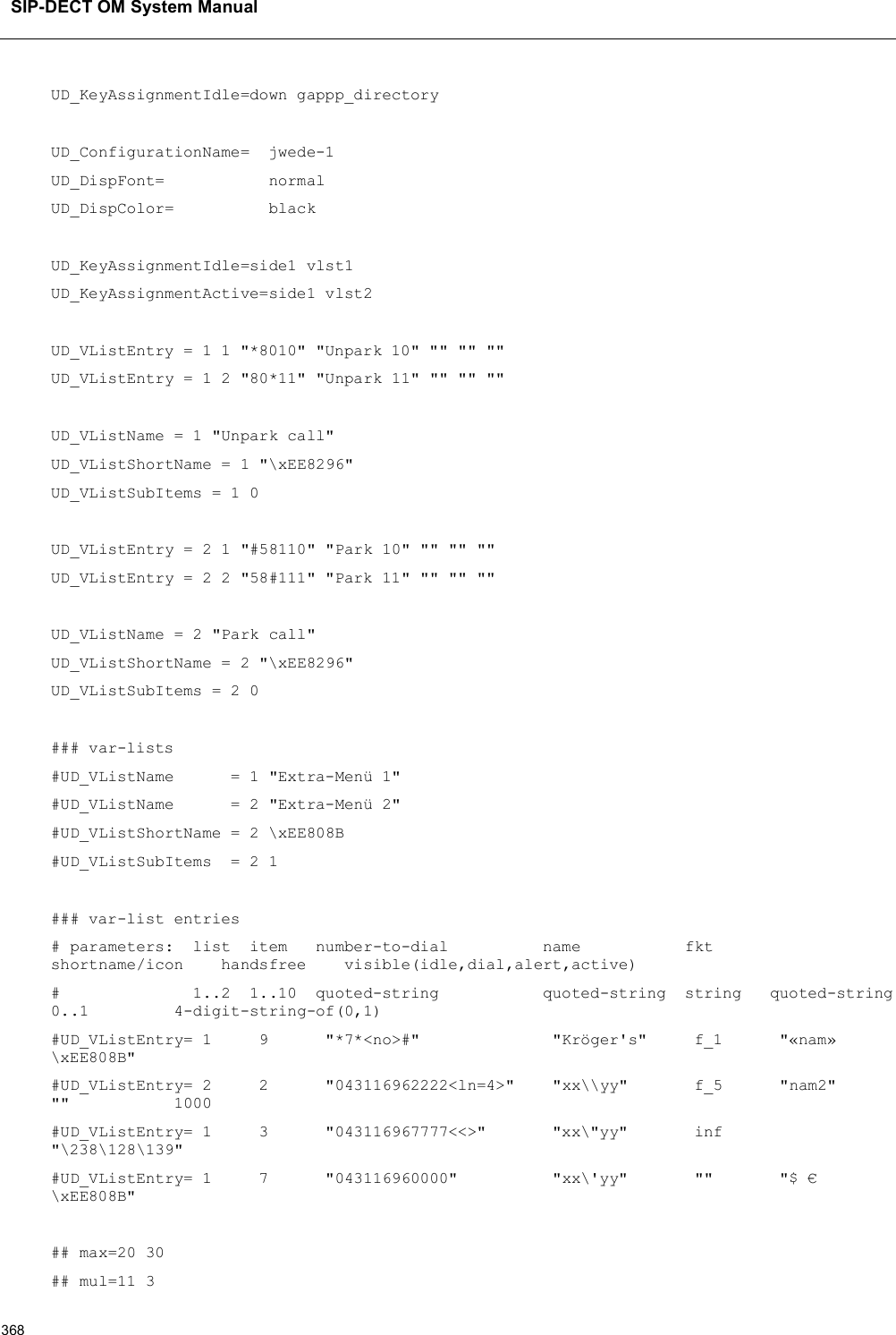 SIP-DECT OM System Manual368UD_KeyAssignmentIdle=down gappp_directoryUD_ConfigurationName=  jwede-1UD_DispFont=           normalUD_DispColor=          blackUD_KeyAssignmentIdle=side1 vlst1UD_KeyAssignmentActive=side1 vlst2UD_VListEntry = 1 1 &quot;*8010&quot; &quot;Unpark 10&quot; &quot;&quot; &quot;&quot; &quot;&quot;UD_VListEntry = 1 2 &quot;80*11&quot; &quot;Unpark 11&quot; &quot;&quot; &quot;&quot; &quot;&quot;UD_VListName = 1 &quot;Unpark call&quot;UD_VListShortName = 1 &quot;\xEE8296&quot;UD_VListSubItems = 1 0UD_VListEntry = 2 1 &quot;#58110&quot; &quot;Park 10&quot; &quot;&quot; &quot;&quot; &quot;&quot;UD_VListEntry = 2 2 &quot;58#111&quot; &quot;Park 11&quot; &quot;&quot; &quot;&quot; &quot;&quot;UD_VListName = 2 &quot;Park call&quot;UD_VListShortName = 2 &quot;\xEE8296&quot;UD_VListSubItems = 2 0### var-lists#UD_VListName      = 1 &quot;Extra-Menü 1&quot;#UD_VListName      = 2 &quot;Extra-Menü 2&quot;#UD_VListShortName = 2 \xEE808B#UD_VListSubItems  = 2 1### var-list entries# parameters:  list  item   number-to-dial          name           fktshortname/icon    handsfree    visible(idle,dial,alert,active)#              1..2  1..10  quoted-string           quoted-string  string   quoted-string0..1 4-digit-string-of(0,1)#UD_VListEntry= 1     9      &quot;*7*&lt;no&gt;#&quot;              &quot;Kröger&apos;s&quot;     f_1      &quot;«nam» \xEE808B&quot;#UD_VListEntry= 2     2      &quot;043116962222&lt;ln=4&gt;&quot;    &quot;xx\\yy&quot;       f_5      &quot;nam2&quot;&quot;&quot;           1000#UD_VListEntry= 1 3      &quot;043116967777&lt;&lt;&gt;&quot;       &quot;xx\&quot;yy&quot;       inf&quot;\238\128\139&quot;#UD_VListEntry= 1     7      &quot;043116960000&quot;          &quot;xx\&apos;yy&quot;       &quot;&quot;       &quot;$ € \xEE808B&quot;## max=20 30## mul=11 3