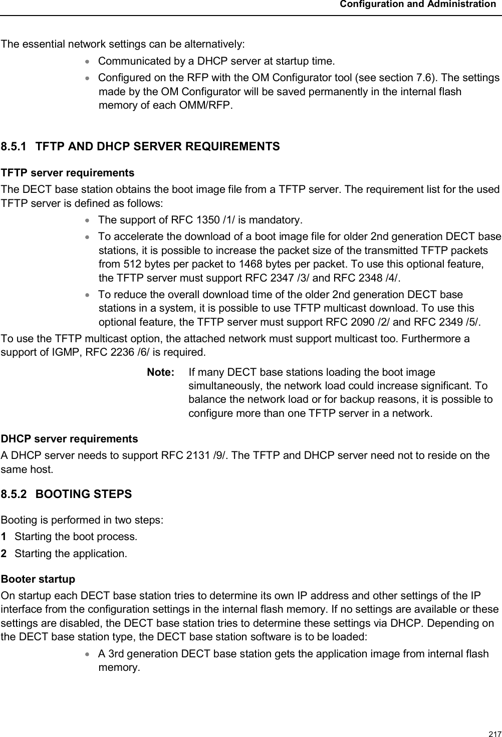 Configuration and Administration217The essential network settings can be alternatively:Communicated by a DHCP server at startup time.Configured on the RFP with the OM Configurator tool (see section 7.6). The settings made by the OM Configurator will be saved permanently in the internal flash memory of each OMM/RFP.8.5.1 TFTP AND DHCP SERVER REQUIREMENTSTFTP server requirementsThe DECT base station obtains the boot image file from a TFTP server. The requirement list for the used TFTP server is defined as follows:The support of RFC 1350 /1/ is mandatory.To accelerate the download of a boot image file for older 2nd generation DECT base stations, it is possible to increase the packet size of the transmitted TFTP packets from 512 bytes per packet to 1468 bytes per packet. To use this optional feature, the TFTP server must support RFC 2347 /3/ and RFC 2348 /4/.To reduce the overall download time of the older 2nd generation DECT base stations in a system, it is possible to use TFTP multicast download. To use this optional feature, the TFTP server must support RFC 2090 /2/ and RFC 2349 /5/.To use the TFTP multicast option, the attached network must support multicast too. Furthermore a support of IGMP, RFC 2236 /6/ is required.Note: If many DECT base stations loading the boot image simultaneously, the network load could increase significant. To balance the network load or for backup reasons, it is possible to configure more than one TFTP server in a network.DHCP server requirementsA DHCP server needs to support RFC 2131 /9/. The TFTP and DHCP server need not to reside on the same host.8.5.2 BOOTING STEPSBooting is performed in two steps:1Starting the boot process.2Starting the application. Booter startupOn startup each DECT base station tries to determine its own IP address and other settings of the IP interface from the configuration settings in the internal flash memory. If no settings are available or these settings are disabled, the DECT base station tries to determine these settings via DHCP. Depending on the DECT base station type, the DECT base station software is to be loaded:A 3rd generation DECT base station gets the application image from internal flash memory.