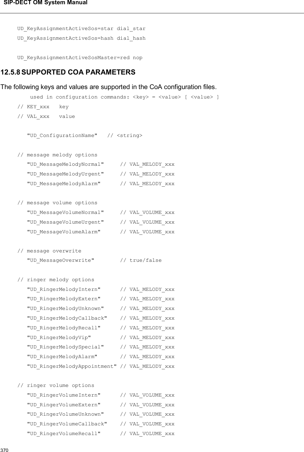 SIP-DECT OM System Manual370UD_KeyAssignmentActiveSos=star dial_starUD_KeyAssignmentActiveSos=hash dial_hashUD_KeyAssignmentActiveSosMaster=red nop12.5.8 SUPPORTED COA PARAMETERSThe following keys and values are supported in the CoA configuration files.used in configuration commands: &lt;key&gt; = &lt;value&gt; [ &lt;value&gt; ]// KEY_xxx   key// VAL_xxx   value&quot;UD_ConfigurationName&quot;   // &lt;string&gt;// message melody options&quot;UD_MessageMelodyNormal&quot;     // VAL_MELODY_xxx&quot;UD_MessageMelodyUrgent&quot;     // VAL_MELODY_xxx&quot;UD_MessageMelodyAlarm&quot;      // VAL_MELODY_xxx// message volume options&quot;UD_MessageVolumeNormal&quot;     // VAL_VOLUME_xxx&quot;UD_MessageVolumeUrgent&quot;     // VAL_VOLUME_xxx&quot;UD_MessageVolumeAlarm&quot;      // VAL_VOLUME_xxx// message overwrite&quot;UD_MessageOverwrite&quot;        // true/false// ringer melody options&quot;UD_RingerMelodyIntern&quot;      // VAL_MELODY_xxx&quot;UD_RingerMelodyExtern&quot;      // VAL_MELODY_xxx&quot;UD_RingerMelodyUnknown&quot;     // VAL_MELODY_xxx&quot;UD_RingerMelodyCallback&quot;    // VAL_MELODY_xxx&quot;UD_RingerMelodyRecall&quot;      // VAL_MELODY_xxx&quot;UD_RingerMelodyVip&quot;         // VAL_MELODY_xxx&quot;UD_RingerMelodySpecial&quot;     // VAL_MELODY_xxx&quot;UD_RingerMelodyAlarm&quot;       // VAL_MELODY_xxx&quot;UD_RingerMelodyAppointment&quot; // VAL_MELODY_xxx// ringer volume options&quot;UD_RingerVolumeIntern&quot;      // VAL_VOLUME_xxx&quot;UD_RingerVolumeExtern&quot;      // VAL_VOLUME_xxx&quot;UD_RingerVolumeUnknown&quot;     // VAL_VOLUME_xxx&quot;UD_RingerVolumeCallback&quot;    // VAL_VOLUME_xxx&quot;UD_RingerVolumeRecall&quot;      // VAL_VOLUME_xxx