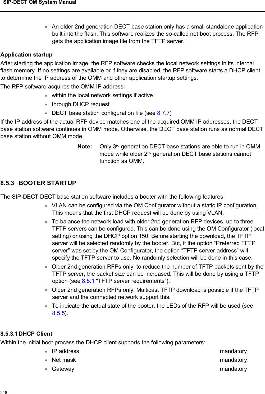 SIP-DECT OM System Manual218An older 2nd generation DECT base station only has a small standalone application built into the flash. This software realizes the so-called net boot process. The RFP gets the application image file from the TFTP server.Application startupAfter starting the application image, the RFP software checks the local network settings in its internal flash memory. If no settings are available or if they are disabled, the RFP software starts a DHCP client to determine the IP address of the OMM and other application startup settings. The RFP software acquires the OMM IP address:within the local network settings if activethrough DHCP requestDECT base station configuration file (see 8.7.7)If the IP address of the actual RFP device matches one of the acquired OMM IP addresses, the DECT base station software continues in OMM mode. Otherwise, the DECT base station runs as normal DECT base station without OMM mode. Note: Only 3rd generation DECT base stations are able to run in OMM mode while older 2nd generation DECT base stations cannot function as OMM.8.5.3 BOOTER STARTUPThe SIP-DECT DECT base station software includes a booter with the following features:VLAN can be configured via the OM Configurator without a static IP configuration. This means that the first DHCP request will be done by using VLAN.To balance the network load with older 2nd generation RFP devices, up to three TFTP servers can be configured. This can be done using the OM Configurator (local setting) or using the DHCP option 150. Before starting the download, the TFTP server will be selected randomly by the booter. But, if the option “Preferred TFTP server” was set by the OM Configurator, the option “TFTP server address” will specify the TFTP server to use. No randomly selection will be done in this case.Older 2nd generation RFPs only: to reduce the number of TFTP packets sent by the TFTP server, the packet size can be increased. This will be done by using a TFTP option (see 8.5.1 “TFTP server requirements”).Older 2nd generation RFPs only: Multicast TFTP download is possible if the TFTP server and the connected network support this.To indicate the actual state of the booter, the LEDs of the RFP will be used (see8.5.5).8.5.3.1DHCP ClientWithin the initial boot process the DHCP client supports the following parameters:IP address mandatoryNet mask mandatoryGateway mandatory