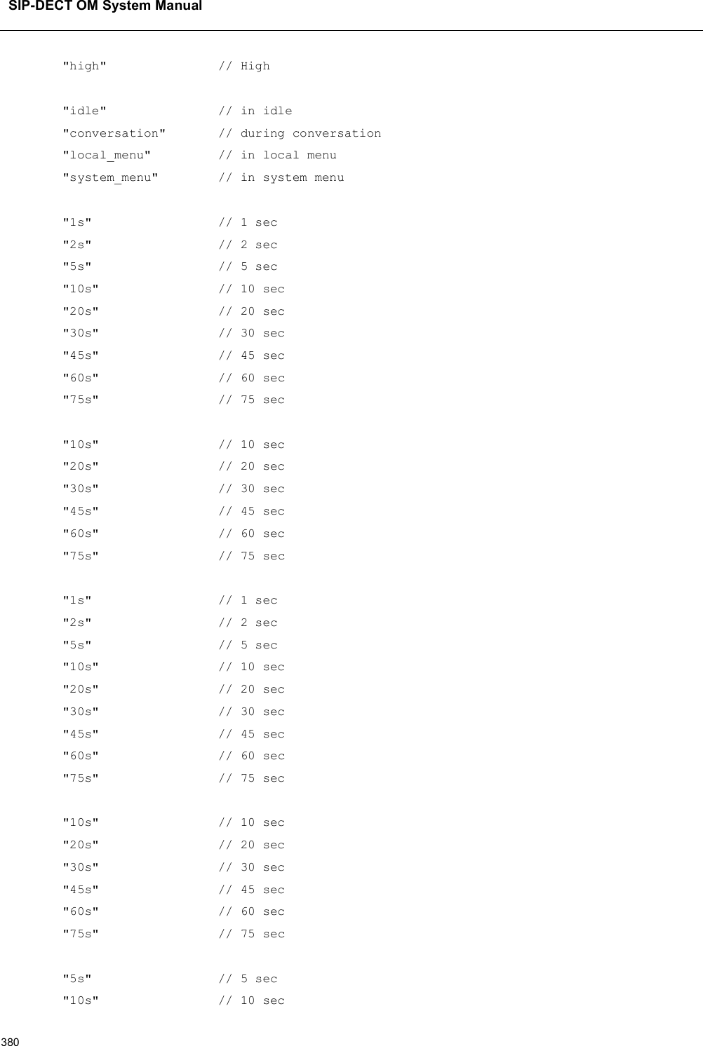 SIP-DECT OM System Manual380&quot;high&quot;               // High&quot;idle&quot;               // in idle&quot;conversation&quot;       // during conversation&quot;local_menu&quot;         // in local menu&quot;system_menu&quot;        // in system menu&quot;1s&quot;                 // 1 sec&quot;2s&quot;                 // 2 sec&quot;5s&quot;                 // 5 sec&quot;10s&quot;                // 10 sec&quot;20s&quot;                // 20 sec&quot;30s&quot;                // 30 sec&quot;45s&quot;                // 45 sec&quot;60s&quot; // 60 sec&quot;75s&quot;                // 75 sec&quot;10s&quot;                // 10 sec&quot;20s&quot;                // 20 sec&quot;30s&quot;                // 30 sec&quot;45s&quot;                // 45 sec&quot;60s&quot;                // 60 sec&quot;75s&quot;                // 75 sec&quot;1s&quot;                 // 1 sec&quot;2s&quot;                 // 2 sec&quot;5s&quot;                 // 5 sec&quot;10s&quot;                // 10 sec&quot;20s&quot;                // 20 sec&quot;30s&quot;                // 30 sec&quot;45s&quot;                // 45 sec&quot;60s&quot; // 60 sec&quot;75s&quot;                // 75 sec&quot;10s&quot;                // 10 sec&quot;20s&quot;                // 20 sec&quot;30s&quot;                // 30 sec&quot;45s&quot;                // 45 sec&quot;60s&quot;                // 60 sec&quot;75s&quot;                // 75 sec&quot;5s&quot;                 // 5 sec&quot;10s&quot;                // 10 sec