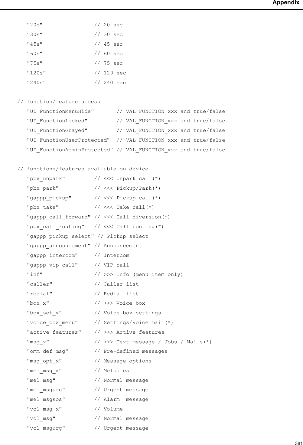 Appendix381&quot;20s&quot;                // 20 sec&quot;30s&quot;                // 30 sec&quot;45s&quot;                // 45 sec&quot;60s&quot;                // 60 sec&quot;75s&quot;                // 75 sec&quot;120s&quot; // 120 sec&quot;240s&quot;               // 240 sec// function/feature access&quot;UD_FunctionMenuHide&quot;       // VAL_FUNCTION_xxx and true/false&quot;UD_FunctionLocked&quot;         // VAL_FUNCTION_xxx and true/false&quot;UD_FunctionGrayed&quot;         // VAL_FUNCTION_xxx and true/false&quot;UD_FunctionUserProtected&quot;  // VAL_FUNCTION_xxx and true/false&quot;UD_FunctionAdminProtected&quot; // VAL_FUNCTION_xxx and true/false// functions/features available on device&quot;pbx_unpark&quot;         // &lt;&lt;&lt; Unpark call(*)&quot;pbx_park&quot;           // &lt;&lt;&lt; Pickup/Park(*)&quot;gappp_pickup&quot;       // &lt;&lt;&lt; Pickup call(*)&quot;pbx_take&quot;           // &lt;&lt;&lt; Take call(*)&quot;gappp_call_forward&quot; // &lt;&lt;&lt; Call diversion(*)&quot;pbx_call_routing&quot;   // &lt;&lt;&lt; Call routing(*)&quot;gappp_pickup_select&quot; // Pickup select&quot;gappp_announcement&quot; // Announcement&quot;gappp_intercom&quot;     // Intercom&quot;gappp_vip_call&quot;     // VIP call&quot;inf&quot;                // &gt;&gt;&gt; Info (menu item only)&quot;caller&quot;             // Caller list&quot;redial&quot;             // Redial list&quot;box_x&quot;              // &gt;&gt;&gt; Voice box&quot;box_set_x&quot;          // Voice box settings&quot;voice_box_menu&quot;     // Settings/Voice mail(*)&quot;active_features&quot;    // &gt;&gt;&gt; Active features&quot;msg_x&quot;              // &gt;&gt;&gt; Text message / Jobs / Mails(*)&quot;omm_def_msg&quot;        // Pre-defined messages&quot;msg_opt_x&quot;          // Message options&quot;mel_msg_x&quot;          // Melodies&quot;mel_msg&quot;            // Normal message&quot;mel_msgurg&quot;         // Urgent message&quot;mel_msgsos&quot;         // Alarm  message&quot;vol_msg_x&quot; // Volume&quot;vol_msg&quot;            // Normal message&quot;vol_msgurg&quot;         // Urgent message