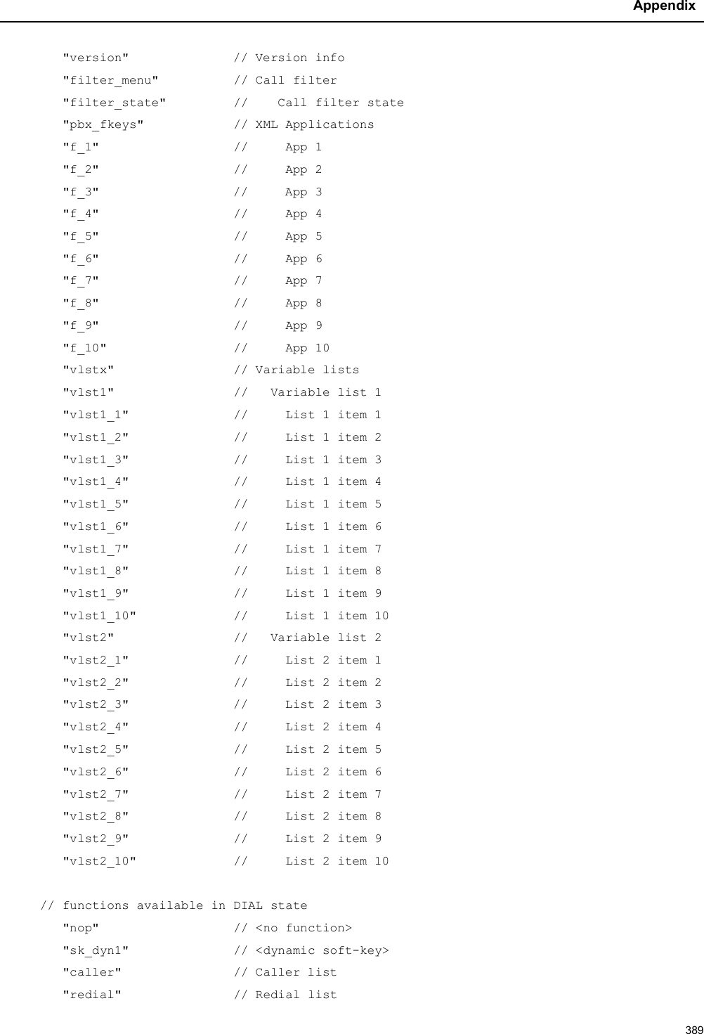 Appendix389&quot;version&quot; // Version info&quot;filter_menu&quot;          // Call filter&quot;filter_state&quot;         //    Call filter state&quot;pbx_fkeys&quot;            // XML Applications&quot;f_1&quot;                  //     App 1&quot;f_2&quot;                  //     App 2&quot;f_3&quot; //     App 3&quot;f_4&quot;                  //     App 4&quot;f_5&quot;                  //     App 5&quot;f_6&quot;                  //     App 6&quot;f_7&quot;                  //     App 7&quot;f_8&quot;                  //     App 8&quot;f_9&quot;                  //     App 9&quot;f_10&quot;                 //     App 10&quot;vlstx&quot;                // Variable lists&quot;vlst1&quot;                //   Variable list 1&quot;vlst1_1&quot;              //     List 1 item 1&quot;vlst1_2&quot;              //     List 1 item 2&quot;vlst1_3&quot;              // List 1 item 3&quot;vlst1_4&quot;              //     List 1 item 4&quot;vlst1_5&quot;              //     List 1 item 5&quot;vlst1_6&quot;              //     List 1 item 6&quot;vlst1_7&quot;              //     List 1 item 7&quot;vlst1_8&quot;              //     List 1 item 8&quot;vlst1_9&quot;              //     List 1 item 9&quot;vlst1_10&quot;             //     List 1 item 10&quot;vlst2&quot;                //   Variable list 2&quot;vlst2_1&quot;              //     List 2 item 1&quot;vlst2_2&quot;              //     List 2 item 2&quot;vlst2_3&quot; //     List 2 item 3&quot;vlst2_4&quot;              //     List 2 item 4&quot;vlst2_5&quot;              //     List 2 item 5&quot;vlst2_6&quot;              //     List 2 item 6&quot;vlst2_7&quot;              //     List 2 item 7&quot;vlst2_8&quot;              //     List 2 item 8&quot;vlst2_9&quot;              //     List 2 item 9&quot;vlst2_10&quot;             //     List 2 item 10// functions available in DIAL state&quot;nop&quot;                  // &lt;no function&gt;&quot;sk_dyn1&quot;              // &lt;dynamic soft-key&gt;&quot;caller&quot;               // Caller list&quot;redial&quot;               // Redial list