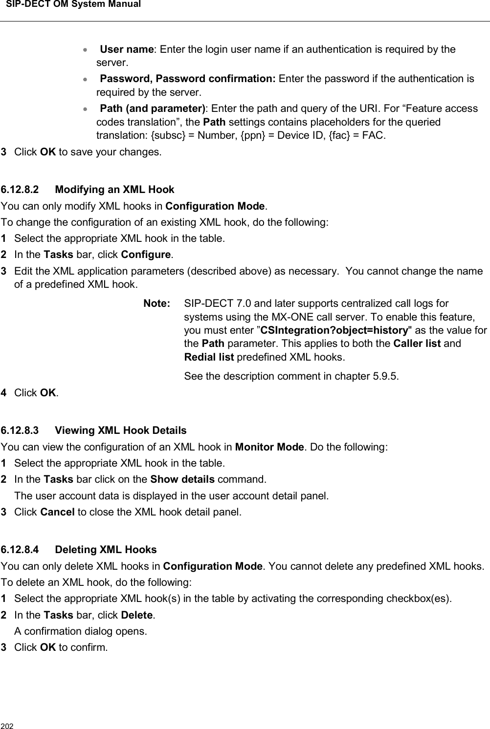 SIP-DECT OM System Manual202User name: Enter the login user name if an authentication is required by the server.Password, Password confirmation: Enter the password if the authentication is required by the server.Path (and parameter): Enter the path and query of the URI. For “Feature access codes translation”, the Path settings contains placeholders for the queried translation: {subsc} = Number, {ppn} = Device ID, {fac} = FAC.3Click OK to save your changes. 6.12.8.2 Modifying an XML HookYou can only modify XML hooks in Configuration Mode.To change the configuration of an existing XML hook, do the following:1Select the appropriate XML hook in the table.2In the Tasks bar, click Configure.3Edit the XML application parameters (described above) as necessary.  You cannot change the name of a predefined XML hook.Note: SIP-DECT 7.0 and later supports centralized call logs for systems using the MX-ONE call server. To enable this feature, you must enter ”CSIntegration?object=history&quot; as the value for the Path parameter. This applies to both the Caller list and Redial list predefined XML hooks.See the description comment in chapter 5.9.5.4Click OK.6.12.8.3 Viewing XML Hook DetailsYou can view the configuration of an XML hook in Monitor Mode. Do the following:1Select the appropriate XML hook in the table.2In the Tasks bar click on the Show details command.The user account data is displayed in the user account detail panel.3Click Cancel to close the XML hook detail panel. 6.12.8.4 Deleting XML HooksYou can only delete XML hooks in Configuration Mode. You cannot delete any predefined XML hooks. To delete an XML hook, do the following:1Select the appropriate XML hook(s) in the table by activating the corresponding checkbox(es).2In the Tasks bar, click Delete.A confirmation dialog opens.3Click OK to confirm.
