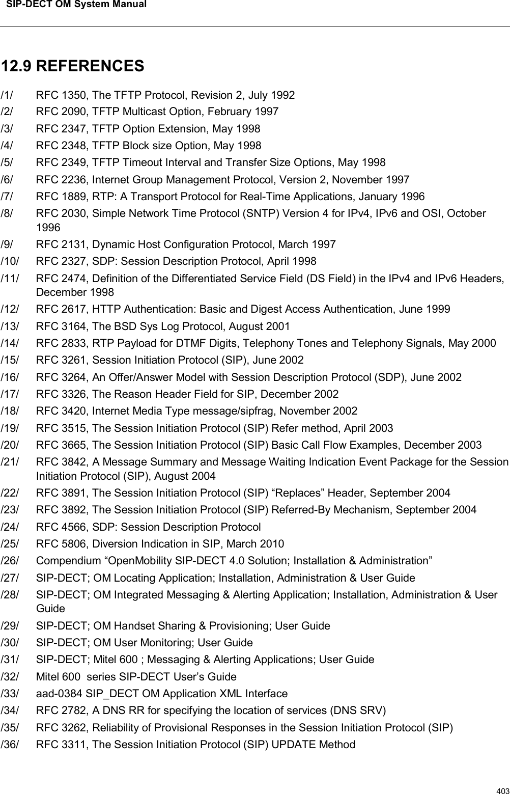 SIP-DECT OM System Manual40312.9 REFERENCES/1/ RFC 1350, The TFTP Protocol, Revision 2, July 1992/2/ RFC 2090, TFTP Multicast Option, February 1997/3/ RFC 2347, TFTP Option Extension, May 1998/4/ RFC 2348, TFTP Block size Option, May 1998/5/ RFC 2349, TFTP Timeout Interval and Transfer Size Options, May 1998/6/ RFC 2236, Internet Group Management Protocol, Version 2, November 1997/7/ RFC 1889, RTP: A Transport Protocol for Real-Time Applications, January 1996/8/ RFC 2030, Simple Network Time Protocol (SNTP) Version 4 for IPv4, IPv6 and OSI, October 1996/9/ RFC 2131, Dynamic Host Configuration Protocol, March 1997/10/ RFC 2327, SDP: Session Description Protocol, April 1998/11/ RFC 2474, Definition of the Differentiated Service Field (DS Field) in the IPv4 and IPv6 Headers, December 1998/12/ RFC 2617, HTTP Authentication: Basic and Digest Access Authentication, June 1999/13/ RFC 3164, The BSD Sys Log Protocol, August 2001/14/ RFC 2833, RTP Payload for DTMF Digits, Telephony Tones and Telephony Signals, May 2000/15/ RFC 3261, Session Initiation Protocol (SIP), June 2002/16/ RFC 3264, An Offer/Answer Model with Session Description Protocol (SDP), June 2002/17/ RFC 3326, The Reason Header Field for SIP, December 2002/18/ RFC 3420, Internet Media Type message/sipfrag, November 2002/19/ RFC 3515, The Session Initiation Protocol (SIP) Refer method, April 2003/20/ RFC 3665, The Session Initiation Protocol (SIP) Basic Call Flow Examples, December 2003/21/ RFC 3842, A Message Summary and Message Waiting Indication Event Package for the Session Initiation Protocol (SIP), August 2004/22/ RFC 3891, The Session Initiation Protocol (SIP) “Replaces” Header, September 2004/23/ RFC 3892, The Session Initiation Protocol (SIP) Referred-By Mechanism, September 2004/24/ RFC 4566, SDP: Session Description Protocol/25/ RFC 5806, Diversion Indication in SIP, March 2010/26/ Compendium “OpenMobility SIP-DECT 4.0 Solution; Installation &amp; Administration”/27/ SIP-DECT; OM Locating Application; Installation, Administration &amp; User Guide/28/ SIP-DECT; OM Integrated Messaging &amp; Alerting Application; Installation, Administration &amp; User Guide/29/ SIP-DECT; OM Handset Sharing &amp; Provisioning; User Guide/30/ SIP-DECT; OM User Monitoring; User Guide/31/ SIP-DECT; Mitel 600 ; Messaging &amp; Alerting Applications; User Guide/32/ Mitel 600 series SIP-DECT User’s Guide/33/ aad-0384 SIP_DECT OM Application XML Interface/34/ RFC 2782, A DNS RR for specifying the location of services (DNS SRV)/35/ RFC 3262, Reliability of Provisional Responses in the Session Initiation Protocol (SIP)/36/ RFC 3311, The Session Initiation Protocol (SIP) UPDATE Method