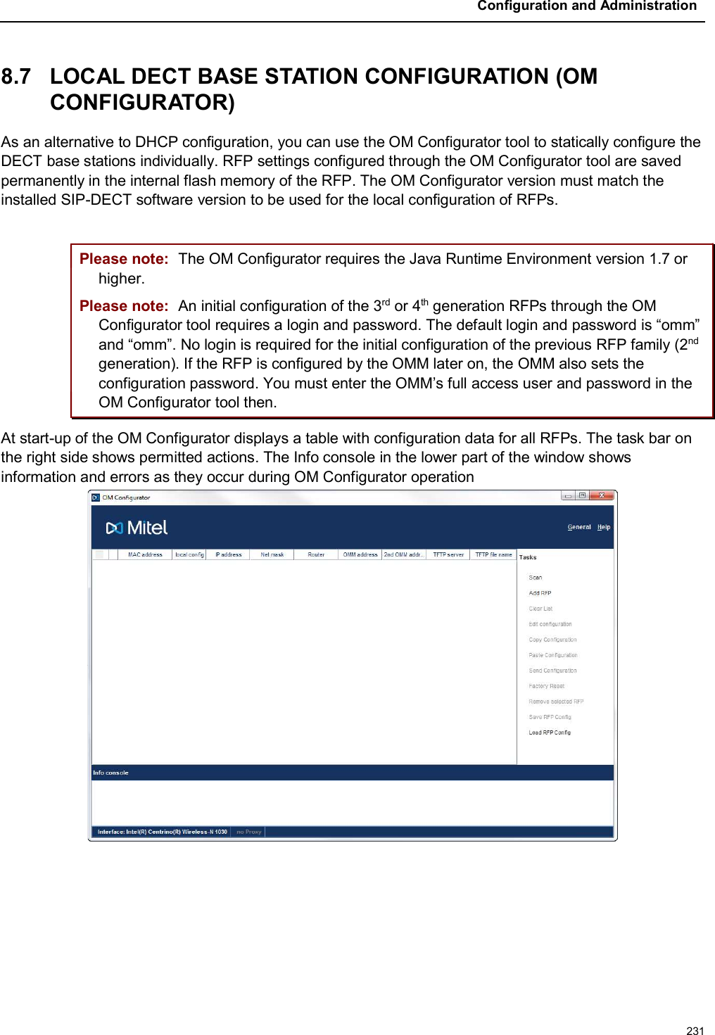 Configuration and Administration2318.7 LOCAL DECT BASE STATION CONFIGURATION (OMCONFIGURATOR)As an alternative to DHCP configuration, you can use the OM Configurator tool to statically configure the DECT base stations individually. RFP settings configured through the OM Configurator tool are saved permanently in the internal flash memory of the RFP. The OM Configurator version must match the installed SIP-DECT software version to be used for the local configuration of RFPs.Please note: The OM Configurator requires the Java Runtime Environment version 1.7 or higher.Please note: An initial configuration of the 3rd or 4th generation RFPs through the OM Configurator tool requires a login and password. The default login and password is “omm” and “omm”. No login is required for the initial configuration of the previous RFP family (2ndgeneration). If the RFP is configured by the OMM later on, the OMM also sets the configuration password. You must enter the OMM’s full access user and password in the OM Configurator tool then. At start-up of the OM Configurator displays a table with configuration data for all RFPs. The task bar on the right side shows permitted actions. The Info console in the lower part of the window shows information and errors as they occur during OM Configurator operation