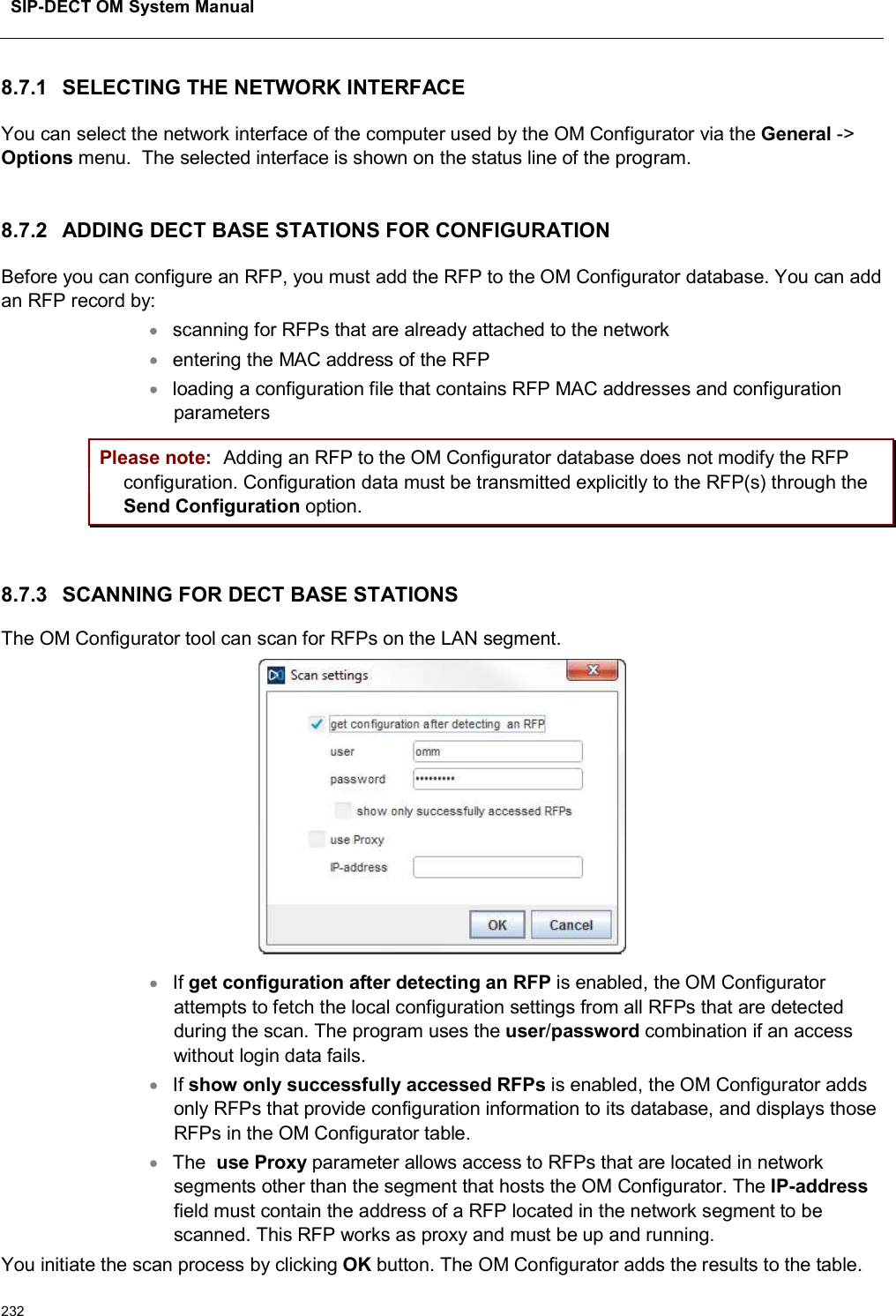 SIP-DECT OM System Manual2328.7.1 SELECTING THE NETWORK INTERFACEYou can select the network interface of the computer used by the OM Configurator via the General -&gt;Options menu.  The selected interface is shown on the status line of the program.8.7.2 ADDING DECT BASE STATIONS FOR CONFIGURATIONBefore you can configure an RFP, you must add the RFP to the OM Configurator database. You can add an RFP record by: scanning for RFPs that are already attached to the networkentering the MAC address of the RFPloading a configuration file that contains RFP MAC addresses and configuration parametersPlease note: Adding an RFP to the OM Configurator database does not modify the RFP configuration. Configuration data must be transmitted explicitly to the RFP(s) through the Send Configuration option.8.7.3 SCANNING FOR DECT BASE STATIONSThe OM Configurator tool can scan for RFPs on the LAN segment.If get configuration after detecting an RFP is enabled, the OM Configurator attempts to fetch the local configuration settings from all RFPs that are detected during the scan. The program uses the user/password combination if an access without login data fails.If show only successfully accessed RFPs is enabled, the OM Configurator adds only RFPs that provide configuration information to its database, and displays those RFPs in the OM Configurator table. The  use Proxy parameter allows access to RFPs that are located in network segments other than the segment that hosts the OM Configurator. The IP-addressfield must contain the address of a RFP located in the network segment to be scanned. This RFP works as proxy and must be up and running.You initiate the scan process by clicking OK button. The OM Configurator adds the results to the table.