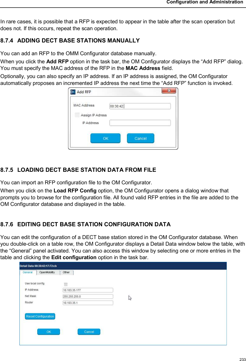 Configuration and Administration233In rare cases, it is possible that a RFP is expected to appear in the table after the scan operation but does not. If this occurs, repeat the scan operation.8.7.4 ADDING DECT BASE STATIONS MANUALLYYou can add an RFP to the OMM Configurator database manually. When you click the Add RFP option in the task bar, the OM Configurator displays the “Add RFP” dialog. You must specify the MAC address of the RFP in the MAC Address field. Optionally, you can also specify an IP address. If an IP address is assigned, the OM Configurator automatically proposes an incremented IP address the next time the “Add RFP” function is invoked.8.7.5 LOADING DECT BASE STATION DATA FROM FILEYou can import an RFP configuration file to the OM Configurator. When you click on the Load RFP Config option, the OM Configurator opens a dialog window that prompts you to browse for the configuration file. All found valid RFP entries in the file are added to the OM Configurator database and displayed in the table.8.7.6 EDITING DECT BASE STATION CONFIGURATION DATAYou can edit the configuration of a DECT base station stored in the OM Configurator database. When you double-click on a table row, the OM Configurator displays a Detail Data window below the table, with the “General” panel activated. You can also access this window by selecting one or more entries in the table and clicking the Edit configuration option in the task bar.