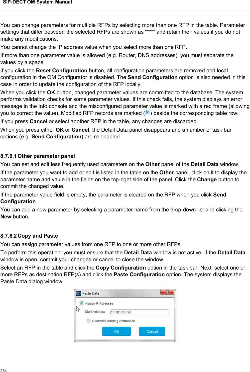 SIP-DECT OM System Manual234You can change parameters for multiple RFPs by selecting more than one RFP in the table. Parameter settings that differ between the selected RFPs are shown as “***” and retain their values if you do not make any modifications. You cannot change the IP address value when you select more than one RFP.If more than one parameter value is allowed (e.g. Router, DNS addresses), you must separate the values by a space.If you click the Reset Configuration button, all configuration parameters are removed and local configuration in the OM Configurator is disabled. The Send Configuration option is also needed in this case in order to update the configuration of the RFP locally.When you click the OK button, changed parameter values are committed to the database. The system performs validation checks for some parameter values. If this check fails, the system displays an error message in the Info console and the misconfigured parameter value is marked with a red frame (allowing you to correct the value). Modified RFP records are marked ( ) beside the corresponding table row.If you press Cancel or select another RFP in the table, any changes are discarded.  When you press either OK or Cancel, the Detail Data panel disappears and a number of task bar options (e.g. Send Configuration) are re-enabled.8.7.6.1Other parameter panelYou can set and edit less frequently used parameters on the Other panel of the Detail Data window. If the parameter you want to add or edit is listed in the table on the Other panel, click on it to display the parameter name and value in the fields on the top-right side of the panel. Click the Change button to commit the changed value.If the parameter value field is empty, the parameter is cleared on the RFP when you click Send Configuration.You can add a new parameter by selecting a parameter name from the drop-down list and clicking the New button.8.7.6.2Copy and PasteYou can assign parameter values from one RFP to one or more other RFPs. To perform this operation, you must ensure that the Detail Data window is not active. If the Detail Datawindow is open, commit your changes or cancel to close the window.Select an RFP in the table and click the Copy Configuration option in the task bar. Next, select one or more RFPs as destination RFP(s) and click the Paste Configuration option. The system displays the Paste Data dialog window.