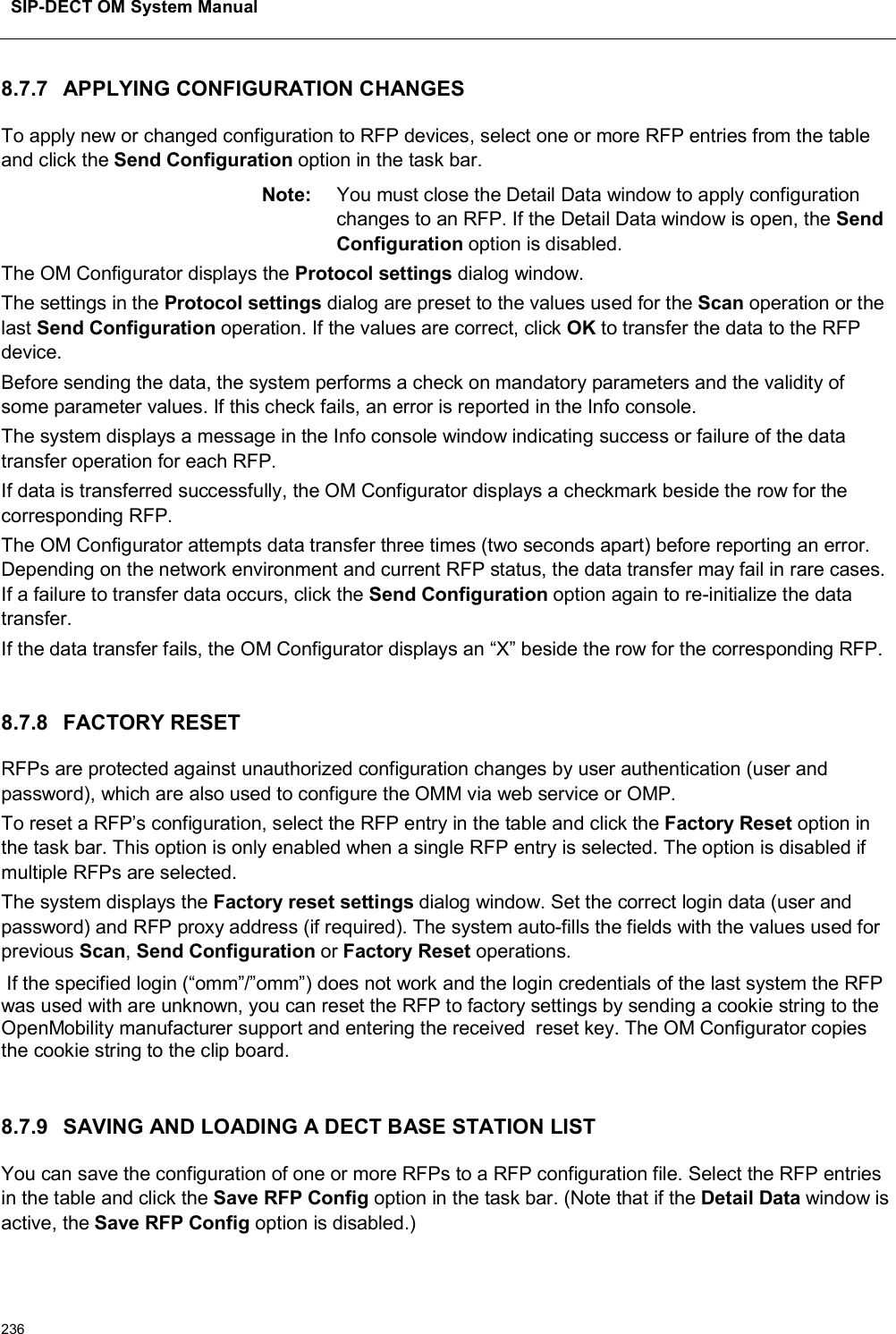 SIP-DECT OM System Manual2368.7.7 APPLYING CONFIGURATION CHANGESTo apply new or changed configuration to RFP devices, select one or more RFP entries from the table and click the Send Configuration option in the task bar. Note: You must close the Detail Data window to apply configuration changes to an RFP. If the Detail Data window is open, the Send Configuration option is disabled.The OM Configurator displays the Protocol settings dialog window.The settings in the Protocol settings dialog are preset to the values used for the Scan operation or the last Send Configuration operation. If the values are correct, click OK to transfer the data to the RFP device. Before sending the data, the system performs a check on mandatory parameters and the validity of some parameter values. If this check fails, an error is reported in the Info console.The system displays a message in the Info console window indicating success or failure of the data transfer operation for each RFP.If data is transferred successfully, the OM Configurator displays a checkmark beside the row for the corresponding RFP.The OM Configurator attempts data transfer three times (two seconds apart) before reporting an error. Depending on the network environment and current RFP status, the data transfer may fail in rare cases. If a failure to transfer data occurs, click the Send Configuration option again to re-initialize the data transfer. If the data transfer fails, the OM Configurator displays an “X” beside the row for the corresponding RFP.8.7.8 FACTORY RESETRFPs are protected against unauthorized configuration changes by user authentication (user and password), which are also used to configure the OMM via web service or OMP. To reset a RFP’s configuration, select the RFP entry in the table and click the Factory Reset option in the task bar. This option is only enabled when a single RFP entry is selected. The option is disabled if multiple RFPs are selected.  The system displays the Factory reset settings dialog window. Set the correct login data (user and password) and RFP proxy address (if required). The system auto-fills the fields with the values used for previous Scan,Send Configuration or Factory Reset operations.If the specified login (“omm”/”omm”) does not work and the login credentials of the last system the RFP was used with are unknown, you can reset the RFP to factory settings by sending a cookie string to the OpenMobility manufacturer support and entering the received  reset key. The OM Configurator copies the cookie string to the clip board.8.7.9 SAVING AND LOADING A DECT BASE STATION LISTYou can save the configuration of one or more RFPs to a RFP configuration file. Select the RFP entries in the table and click the Save RFP Config option in the task bar. (Note that if the Detail Data window is active, the Save RFP Config option is disabled.) 