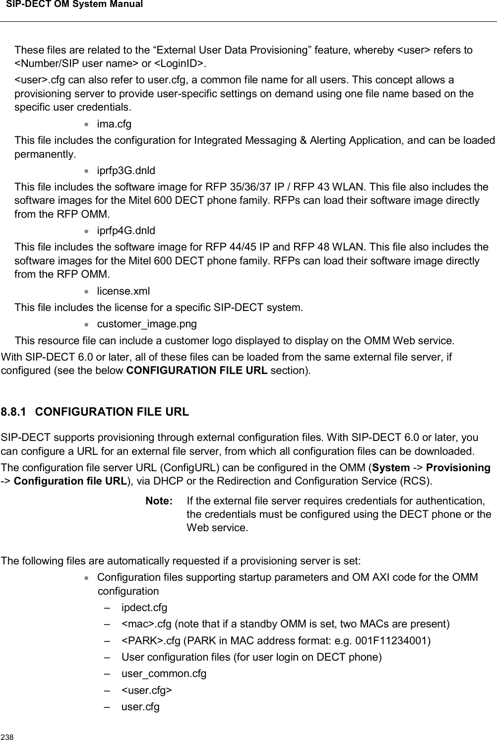 SIP-DECT OM System Manual238These files are related to the “External User Data Provisioning” feature, whereby &lt;user&gt; refers to &lt;Number/SIP user name&gt; or &lt;LoginID&gt;.&lt;user&gt;.cfg can also refer to user.cfg, a common file name for all users. This concept allows a provisioning server to provide user-specific settings on demand using one file name based on the specific user credentials.ima.cfgThis file includes the configuration for Integrated Messaging &amp; Alerting Application, and can be loaded permanently. iprfp3G.dnld This file includes the software image for RFP 35/36/37 IP / RFP 43 WLAN. This file also includes the software images for the Mitel 600 DECT phone family. RFPs can load their software image directly from the RFP OMM.iprfp4G.dnldThis file includes the software image for RFP 44/45 IP and RFP 48 WLAN. This file also includes the software images for the Mitel 600 DECT phone family. RFPs can load their software image directly from the RFP OMM.license.xmlThis file includes the license for a specific SIP-DECT system.customer_image.pngThis resource file can include a customer logo displayed to display on the OMM Web service.With SIP-DECT 6.0 or later, all of these files can be loaded from the same external file server, if configured (see the below CONFIGURATION FILE URL section).8.8.1 CONFIGURATION FILE URLSIP-DECT supports provisioning through external configuration files. With SIP-DECT 6.0 or later, you can configure a URL for an external file server, from which all configuration files can be downloaded.  The configuration file server URL (ConfigURL) can be configured in the OMM (System -&gt; Provisioning-&gt; Configuration file URL), via DHCP or the Redirection and Configuration Service (RCS).Note: If the external file server requires credentials for authentication, the credentials must be configured using the DECT phone or the Web service.The following files are automatically requested if a provisioning server is set:Configuration files supporting startup parameters and OM AXI code for the OMM configuration– ipdect.cfg – &lt;mac&gt;.cfg (note that if a standby OMM is set, two MACs are present) – &lt;PARK&gt;.cfg (PARK in MAC address format: e.g. 001F11234001)– User configuration files (for user login on DECT phone)– user_common.cfg – &lt;user.cfg&gt; – user.cfg