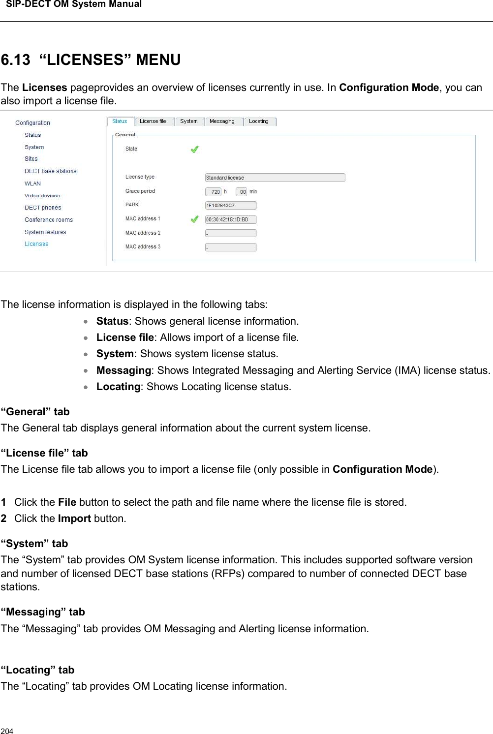 SIP-DECT OM System Manual2046.13 “LICENSES” MENUThe Licenses pageprovides an overview of licenses currently in use. In Configuration Mode, you can also import a license file.The license information is displayed in the following tabs:Status: Shows general license information.License file: Allows import of a license file.System: Shows system license status.Messaging: Shows Integrated Messaging and Alerting Service (IMA) license status.Locating: Shows Locating license status.“General” tabThe General tab displays general information about the current system license.“License file” tabThe License file tab allows you to import a license file (only possible in Configuration Mode).1Click the File button to select the path and file name where the license file is stored. 2Click the Import button. “System” tabThe “System” tab provides OM System license information. This includes supported software version and number of licensed DECT base stations (RFPs) compared to number of connected DECT base stations.“Messaging” tabThe “Messaging” tab provides OM Messaging and Alerting license information.“Locating” tabThe “Locating” tab provides OM Locating license information.