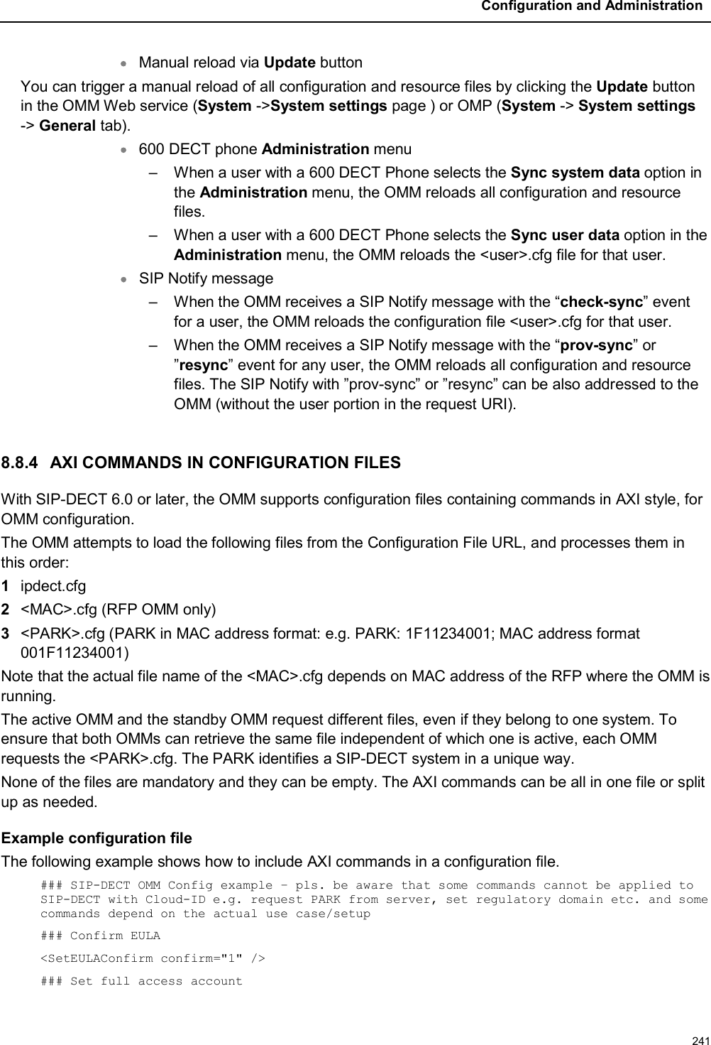 Configuration and Administration241Manual reload via Update buttonYou can trigger a manual reload of all configuration and resource files by clicking the Update button in the OMM Web service (System -&gt;System settings page ) or OMP (System -&gt; System settings-&gt; General tab). 600 DECT phone Administration menu– When a user with a 600 DECT Phone selects the Sync system data option in the Administration menu, the OMM reloads all configuration and resource files.– When a user with a 600 DECT Phone selects the Sync user data option in the Administration menu, the OMM reloads the &lt;user&gt;.cfg file for that user.  SIP Notify message– When the OMM receives a SIP Notify message with the “check-sync” event for a user, the OMM reloads the configuration file &lt;user&gt;.cfg for that user.– When the OMM receives a SIP Notify message with the “prov-sync” or ”resync” event for any user, the OMM reloads all configuration and resource files. The SIP Notify with ”prov-sync” or ”resync” can be also addressed to the OMM (without the user portion in the request URI).8.8.4 AXI COMMANDS IN CONFIGURATION FILESWith SIP-DECT 6.0 or later, the OMM supports configuration files containing commands in AXI style, for OMM configuration.The OMM attempts to load the following files from the Configuration File URL, and processes them in this order:1ipdect.cfg2&lt;MAC&gt;.cfg (RFP OMM only)3&lt;PARK&gt;.cfg (PARK in MAC address format: e.g. PARK: 1F11234001; MAC address format 001F11234001)Note that the actual file name of the &lt;MAC&gt;.cfg depends on MAC address of the RFP where the OMM is running. The active OMM and the standby OMM request different files, even if they belong to one system. To ensure that both OMMs can retrieve the same file independent of which one is active, each OMM requests the &lt;PARK&gt;.cfg. The PARK identifies a SIP-DECT system in a unique way.None of the files are mandatory and they can be empty. The AXI commands can be all in one file or split up as needed.Example configuration fileThe following example shows how to include AXI commands in a configuration file. ### SIP-DECT OMM Config example – pls. be aware that some commands cannot be applied to SIP-DECT with Cloud-ID e.g. request PARK from server, set regulatory domain etc. and some commands depend on the actual use case/setup### Confirm EULA&lt;SetEULAConfirm confirm=&quot;1&quot; /&gt;### Set full access account