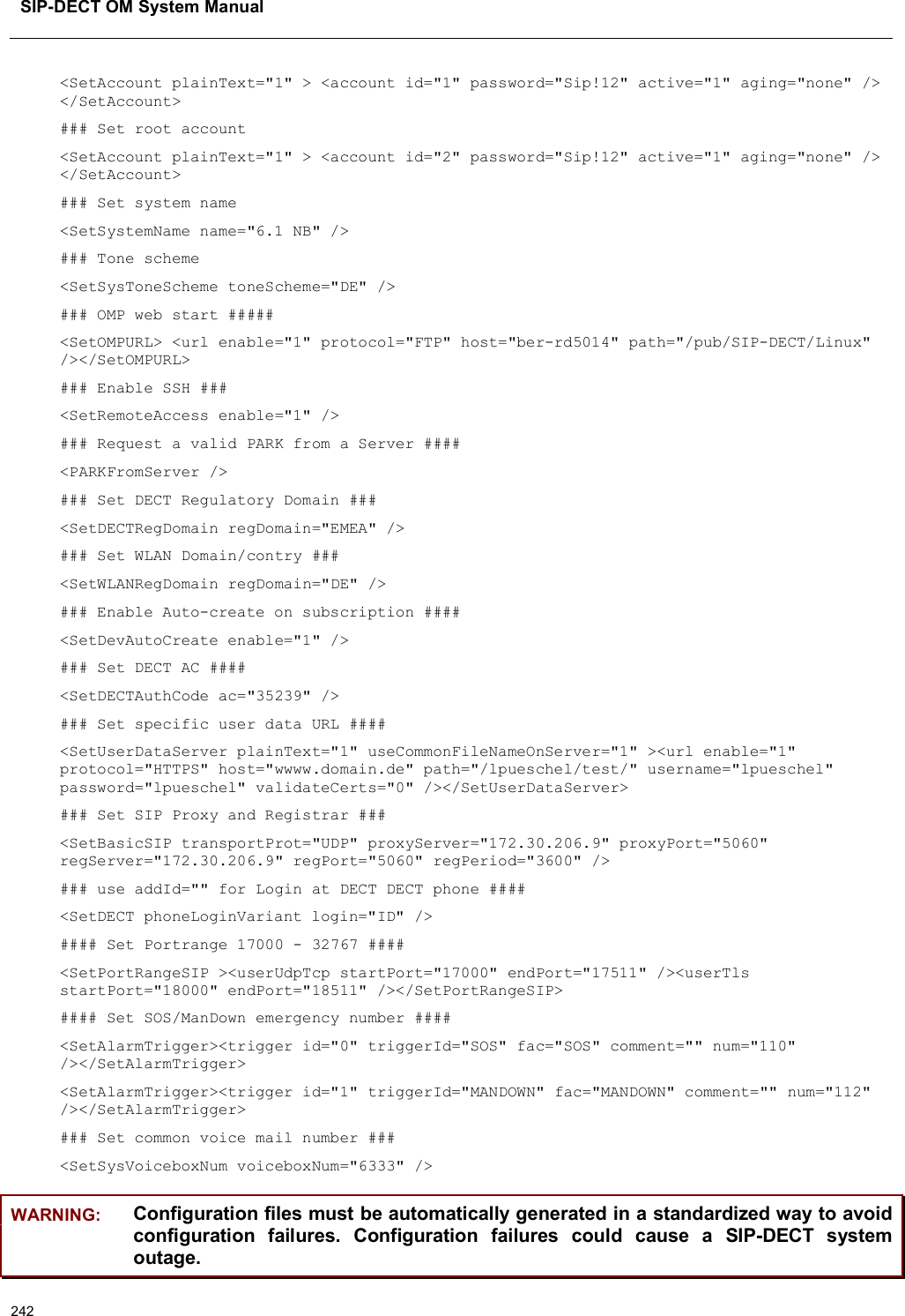 SIP-DECT OM System Manual242&lt;SetAccount plainText=&quot;1&quot; &gt; &lt;account id=&quot;1&quot; password=&quot;Sip!12&quot; active=&quot;1&quot; aging=&quot;none&quot; /&gt; &lt;/SetAccount&gt;### Set root account&lt;SetAccount plainText=&quot;1&quot; &gt; &lt;account id=&quot;2&quot; password=&quot;Sip!12&quot; active=&quot;1&quot; aging=&quot;none&quot; /&gt; &lt;/SetAccount&gt;### Set system name&lt;SetSystemName name=&quot;6.1 NB&quot; /&gt;### Tone scheme&lt;SetSysToneScheme toneScheme=&quot;DE&quot; /&gt;### OMP web start #####&lt;SetOMPURL&gt; &lt;url enable=&quot;1&quot; protocol=&quot;FTP&quot; host=&quot;ber-rd5014&quot; path=&quot;/pub/SIP-DECT/Linux&quot;/&gt;&lt;/SetOMPURL&gt;### Enable SSH ###&lt;SetRemoteAccess enable=&quot;1&quot; /&gt;### Request a valid PARK from a Server ####&lt;PARKFromServer /&gt;### Set DECT Regulatory Domain ###&lt;SetDECTRegDomain regDomain=&quot;EMEA&quot; /&gt;### Set WLAN Domain/contry ###&lt;SetWLANRegDomain regDomain=&quot;DE&quot; /&gt;### Enable Auto-create on subscription ####&lt;SetDevAutoCreate enable=&quot;1&quot; /&gt;### Set DECT AC ####&lt;SetDECTAuthCode ac=&quot;35239&quot; /&gt;### Set specific user data URL ####&lt;SetUserDataServer plainText=&quot;1&quot; useCommonFileNameOnServer=&quot;1&quot; &gt;&lt;url enable=&quot;1&quot;protocol=&quot;HTTPS&quot; host=&quot;wwww.domain.de&quot; path=&quot;/lpueschel/test/&quot; username=&quot;lpueschel&quot; password=&quot;lpueschel&quot; validateCerts=&quot;0&quot; /&gt;&lt;/SetUserDataServer&gt;### Set SIP Proxy and Registrar ###&lt;SetBasicSIP transportProt=&quot;UDP&quot; proxyServer=&quot;172.30.206.9&quot; proxyPort=&quot;5060&quot;regServer=&quot;172.30.206.9&quot; regPort=&quot;5060&quot; regPeriod=&quot;3600&quot; /&gt;### use addId=&quot;&quot; for Login at DECT DECT phone ####&lt;SetDECT phoneLoginVariant login=&quot;ID&quot; /&gt;#### Set Portrange 17000 - 32767 ####&lt;SetPortRangeSIP &gt;&lt;userUdpTcp startPort=&quot;17000&quot; endPort=&quot;17511&quot; /&gt;&lt;userTls startPort=&quot;18000&quot; endPort=&quot;18511&quot; /&gt;&lt;/SetPortRangeSIP&gt;#### Set SOS/ManDown emergency number ####&lt;SetAlarmTrigger&gt;&lt;trigger id=&quot;0&quot; triggerId=&quot;SOS&quot; fac=&quot;SOS&quot; comment=&quot;&quot; num=&quot;110&quot; /&gt;&lt;/SetAlarmTrigger&gt;&lt;SetAlarmTrigger&gt;&lt;trigger id=&quot;1&quot; triggerId=&quot;MANDOWN&quot; fac=&quot;MANDOWN&quot; comment=&quot;&quot; num=&quot;112&quot; /&gt;&lt;/SetAlarmTrigger&gt;### Set common voice mail number ###&lt;SetSysVoiceboxNum voiceboxNum=&quot;6333&quot; /&gt;WARNING: Configuration files must be automatically generated in a standardized way to avoid configuration  failures.  Configuration  failures  could  cause  a  SIP-DECT  system outage.