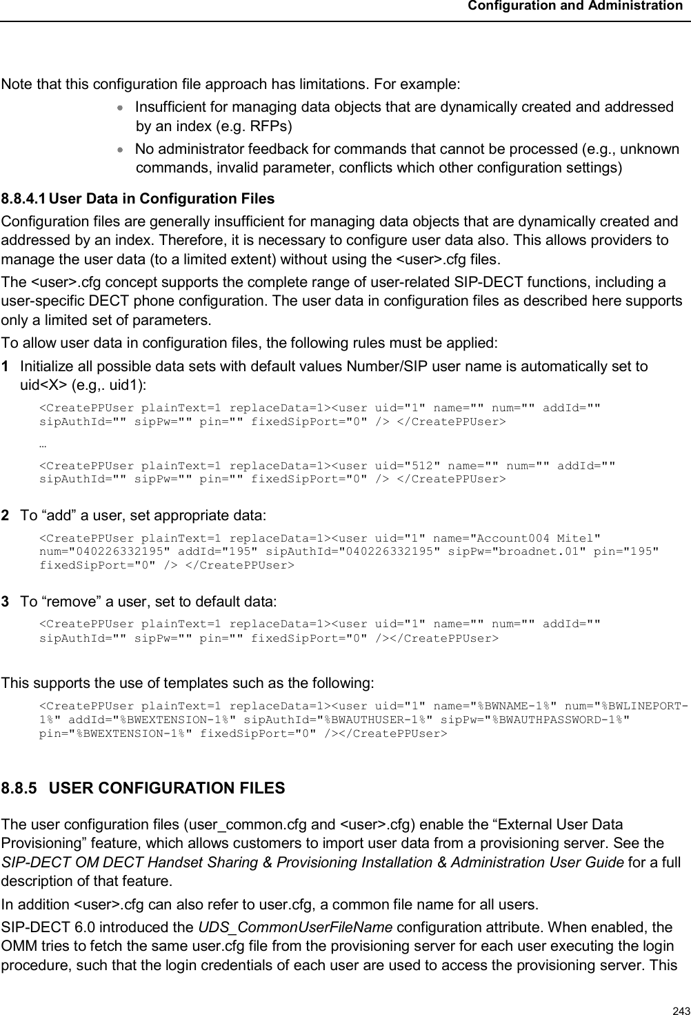 Configuration and Administration243Note that this configuration file approach has limitations. For example:Insufficient for managing data objects that are dynamically created and addressed by an index (e.g. RFPs)No administrator feedback for commands that cannot be processed (e.g., unknown commands, invalid parameter, conflicts which other configuration settings)8.8.4.1User Data in Configuration FilesConfiguration files are generally insufficient for managing data objects that are dynamically created and addressed by an index. Therefore, it is necessary to configure user data also. This allows providers to manage the user data (to a limited extent) without using the &lt;user&gt;.cfg files.The &lt;user&gt;.cfg concept supports the complete range of user-related SIP-DECT functions, including a user-specific DECT phone configuration. The user data in configuration files as described here supports only a limited set of parameters.To allow user data in configuration files, the following rules must be applied:1Initialize all possible data sets with default values Number/SIP user name is automatically set to uid&lt;X&gt; (e.g,. uid1):&lt;CreatePPUser plainText=1 replaceData=1&gt;&lt;user uid=&quot;1&quot; name=&quot;&quot; num=&quot;&quot; addId=&quot;&quot; sipAuthId=&quot;&quot; sipPw=&quot;&quot; pin=&quot;&quot; fixedSipPort=&quot;0&quot; /&gt; &lt;/CreatePPUser&gt;…&lt;CreatePPUser plainText=1 replaceData=1&gt;&lt;user uid=&quot;512&quot; name=&quot;&quot; num=&quot;&quot; addId=&quot;&quot; sipAuthId=&quot;&quot; sipPw=&quot;&quot; pin=&quot;&quot; fixedSipPort=&quot;0&quot; /&gt; &lt;/CreatePPUser&gt;2To “add” a user, set appropriate data:&lt;CreatePPUser plainText=1 replaceData=1&gt;&lt;user uid=&quot;1&quot; name=&quot;Account004 Mitel&quot; num=&quot;040226332195&quot; addId=&quot;195&quot; sipAuthId=&quot;040226332195&quot; sipPw=&quot;broadnet.01&quot; pin=&quot;195&quot; fixedSipPort=&quot;0&quot; /&gt; &lt;/CreatePPUser&gt;3To “remove” a user, set to default data:&lt;CreatePPUser plainText=1 replaceData=1&gt;&lt;user uid=&quot;1&quot; name=&quot;&quot; num=&quot;&quot; addId=&quot;&quot;sipAuthId=&quot;&quot; sipPw=&quot;&quot; pin=&quot;&quot; fixedSipPort=&quot;0&quot; /&gt;&lt;/CreatePPUser&gt;This supports the use of templates such as the following:&lt;CreatePPUser plainText=1 replaceData=1&gt;&lt;user uid=&quot;1&quot; name=&quot;%BWNAME-1%&quot; num=&quot;%BWLINEPORT-1%&quot; addId=&quot;%BWEXTENSION-1%&quot; sipAuthId=&quot;%BWAUTHUSER-1%&quot; sipPw=&quot;%BWAUTHPASSWORD-1%&quot;pin=&quot;%BWEXTENSION-1%&quot; fixedSipPort=&quot;0&quot; /&gt;&lt;/CreatePPUser&gt;8.8.5 USER CONFIGURATION FILESThe user configuration files (user_common.cfg and &lt;user&gt;.cfg) enable the “External User Data Provisioning” feature, which allows customers to import user data from a provisioning server. See the SIP-DECT OM DECT Handset Sharing &amp; Provisioning Installation &amp; Administration User Guide for a full description of that feature.In addition &lt;user&gt;.cfg can also refer to user.cfg, a common file name for all users.SIP-DECT 6.0 introduced the UDS_CommonUserFileName configuration attribute. When enabled, the OMM tries to fetch the same user.cfg file from the provisioning server for each user executing the login procedure, such that the login credentials of each user are used to access the provisioning server. This 