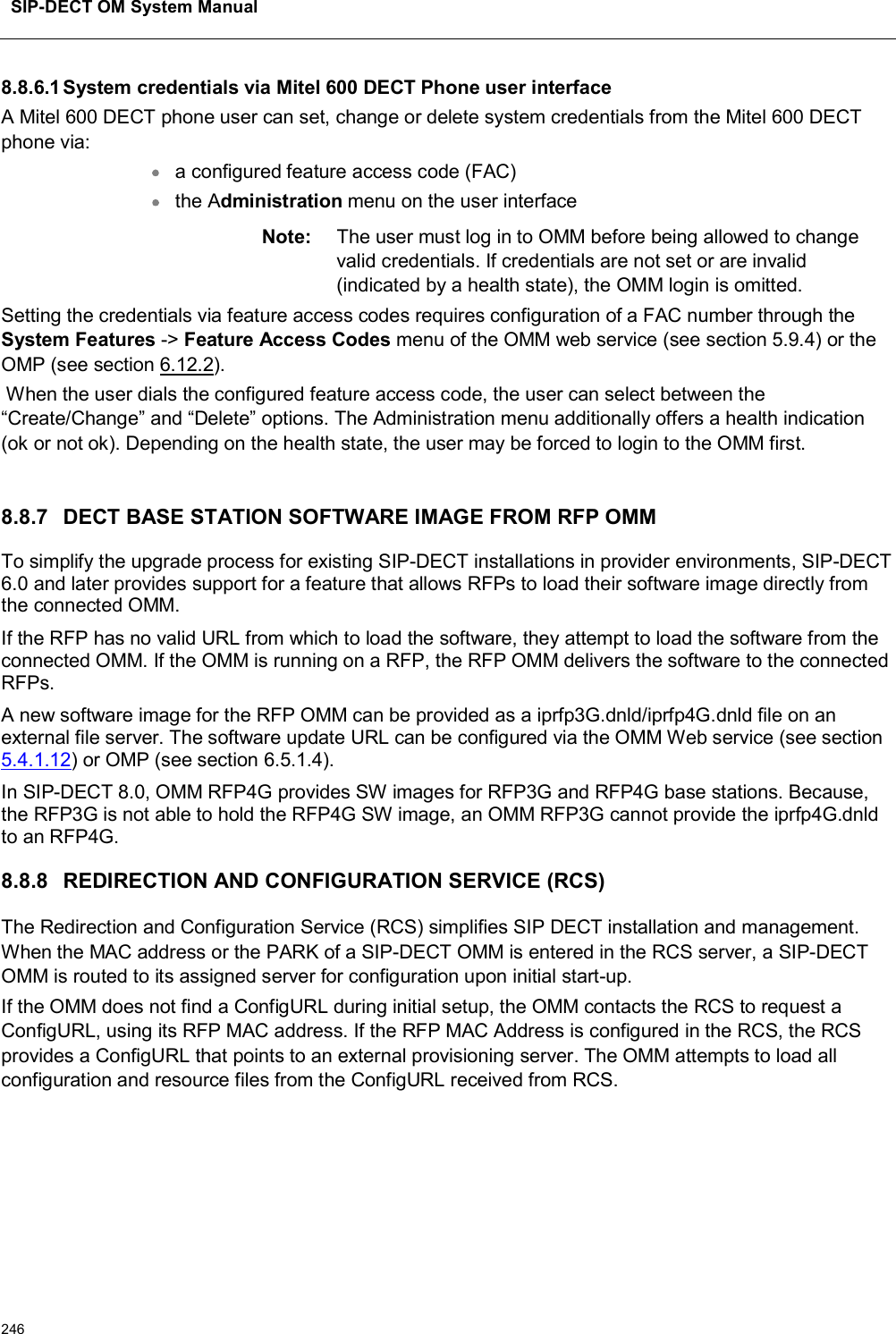 SIP-DECT OM System Manual2468.8.6.1System credentials via Mitel 600 DECT Phone user interfaceA Mitel 600 DECT phone user can set, change or delete system credentials from the Mitel 600 DECT phone via:a configured feature access code (FAC)the Administration menu on the user interfaceNote: The user must log in to OMM before being allowed to change valid credentials. If credentials are not set or are invalid (indicated by a health state), the OMM login is omitted.Setting the credentials via feature access codes requires configuration of a FAC number through the   System Features -&gt; Feature Access Codes menu of the OMM web service (see section 5.9.4) or the OMP (see section 6.12.2).When the user dials the configured feature access code, the user can select between the “Create/Change” and “Delete” options. The Administration menu additionally offers a health indication (ok or not ok). Depending on the health state, the user may be forced to login to the OMM first.8.8.7 DECT BASE STATION SOFTWARE IMAGE FROM RFP OMMTo simplify the upgrade process for existing SIP-DECT installations in provider environments, SIP-DECT 6.0 and later provides support for a feature that allows RFPs to load their software image directly from the connected OMM.If the RFP has no valid URL from which to load the software, they attempt to load the software from the connected OMM. If the OMM is running on a RFP, the RFP OMM delivers the software to the connected RFPs.A new software image for the RFP OMM can be provided as a iprfp3G.dnld/iprfp4G.dnld file on an external file server. The software update URL can be configured via the OMM Web service (see section5.4.1.12) or OMP (see section 6.5.1.4).In SIP-DECT 8.0, OMM RFP4G provides SW images for RFP3G and RFP4G base stations. Because, the RFP3G is not able to hold the RFP4G SW image, an OMM RFP3G cannot provide the iprfp4G.dnld to an RFP4G.8.8.8 REDIRECTION AND CONFIGURATION SERVICE (RCS)The Redirection and Configuration Service (RCS) simplifies SIP DECT installation and management. When the MAC address or the PARK of a SIP-DECT OMM is entered in the RCS server, a SIP-DECT OMM is routed to its assigned server for configuration upon initial start-up.If the OMM does not find a ConfigURL during initial setup, the OMM contacts the RCS to request a ConfigURL, using its RFP MAC address. If the RFP MAC Address is configured in the RCS, the RCS provides a ConfigURL that points to an external provisioning server. The OMM attempts to load all configuration and resource files from the ConfigURL received from RCS.