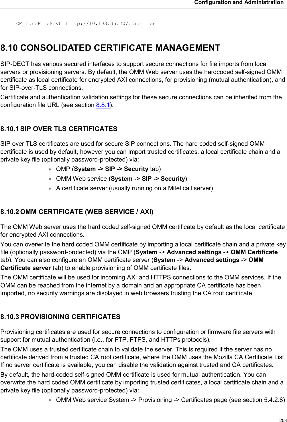 Configuration and Administration253OM_CoreFileSrvUrl=ftp://10.103.35.20/corefiles8.10 CONSOLIDATED CERTIFICATE MANAGEMENT SIP-DECT has various secured interfaces to support secure connections for file imports from local servers or provisioning servers. By default, the OMM Web server uses the hardcoded self-signed OMM certificate as local certificate for encrypted AXI connections, for provisioning (mutual authentication), and for SIP-over-TLS connections.Certificate and authentication validation settings for these secure connections can be inherited from the configuration file URL (see section 8.8.1). 8.10.1 SIP OVER TLS CERTIFICATESSIP over TLS certificates are used for secure SIP connections. The hard coded self-signed OMM certificate is used by default, however you can import trusted certificates, a local certificate chain and a private key file (optionally password-protected) via:OMP (System -&gt; SIP -&gt; Security tab) OMM Web service (System -&gt; SIP -&gt; Security)A certificate server (usually running on a Mitel call server)8.10.2 OMM CERTIFICATE (WEB SERVICE / AXI)The OMM Web server uses the hard coded self-signed OMM certificate by default as the local certificate for encrypted AXI connections.You can overwrite the hard coded OMM certificate by importing a local certificate chain and a private key file (optionally password-protected) via the OMP (System -&gt; Advanced settings -&gt; OMM Certificatetab). You can also configure an OMM certificate server (System -&gt; Advanced settings -&gt; OMM Certificate server tab) to enable provisioning of OMM certificate files.The OMM certificate will be used for incoming AXI and HTTPS connections to the OMM services. If the OMM can be reached from the internet by a domain and an appropriate CA certificate has been imported, no security warnings are displayed in web browsers trusting the CA root certificate.8.10.3 PROVISIONING CERTIFICATESProvisioning certificates are used for secure connections to configuration or firmware file servers with support for mutual authentication (i.e., for FTP, FTPS, and HTTPs protocols). The OMM uses a trusted certificate chain to validate the server. This is required if the server has no certificate derived from a trusted CA root certificate, where the OMM uses the Mozilla CA Certificate List. If no server certificate is available, you can disable the validation against trusted and CA certificates.    By default, the hard-coded self-signed OMM certificate is used for mutual authentication. You can overwrite the hard coded OMM certificate by importing trusted certificates, a local certificate chain and a private key file (optionally password-protected) via:OMM Web service System -&gt; Provisioning -&gt; Certificates page (see section 5.4.2.8)