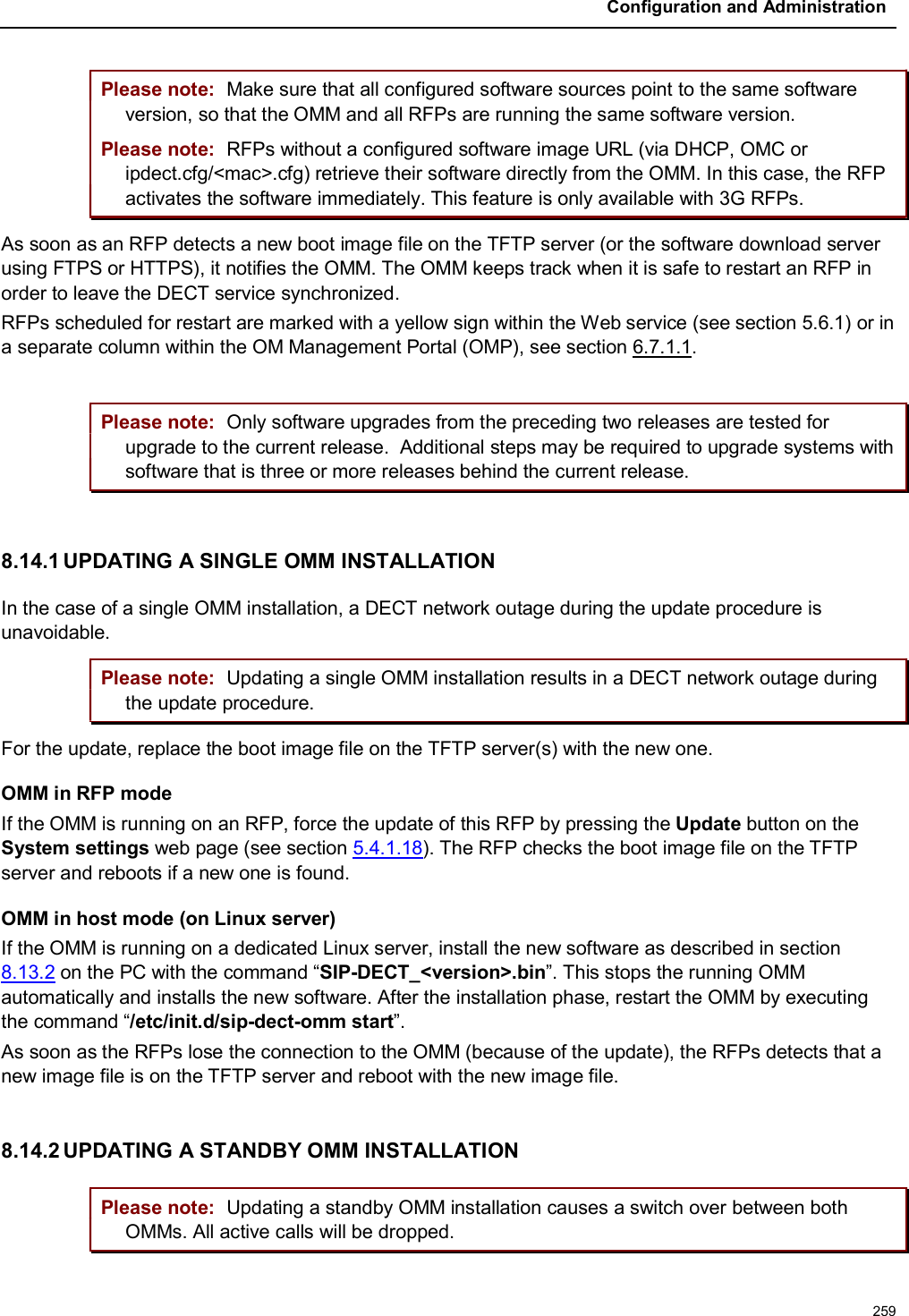 Configuration and Administration259Please note: Make sure that all configured software sources point to the same software version, so that the OMM and all RFPs are running the same software version.Please note: RFPs without a configured software image URL (via DHCP, OMC or ipdect.cfg/&lt;mac&gt;.cfg) retrieve their software directly from the OMM. In this case, the RFP activates the software immediately. This feature is only available with 3G RFPs.As soon as an RFP detects a new boot image file on the TFTP server (or the software download server using FTPS or HTTPS), it notifies the OMM. The OMM keeps track when it is safe to restart an RFP in order to leave the DECT service synchronized.RFPs scheduled for restart are marked with a yellow sign within the Web service (see section 5.6.1) or in a separate column within the OM Management Portal (OMP), see section 6.7.1.1.Please note: Only software upgrades from the preceding two releases are tested for upgrade to the current release. Additional steps may be required to upgrade systems with software that is three or more releases behind the current release.8.14.1 UPDATING A SINGLE OMM INSTALLATIONIn the case of a single OMM installation, a DECT network outage during the update procedure is unavoidable.Please note: Updating a single OMM installation results in a DECT network outage during the update procedure.For the update, replace the boot image file on the TFTP server(s) with the new one. OMM in RFP modeIf the OMM is running on an RFP, force the update of this RFP by pressing the Update button on the System settings web page (see section 5.4.1.18). The RFP checks the boot image file on the TFTP server and reboots if a new one is found.OMM in host mode (on Linux server)If the OMM is running on a dedicated Linux server, install the new software as described in section 8.13.2 on the PC with the command “SIP-DECT_&lt;version&gt;.bin”. This stops the running OMMautomatically and installs the new software. After the installation phase, restart the OMM by executing the command “/etc/init.d/sip-dect-omm start”.As soon as the RFPs lose the connection to the OMM (because of the update), the RFPs detects that a new image file is on the TFTP server and reboot with the new image file.8.14.2 UPDATING A STANDBY OMM INSTALLATIONPlease note: Updating a standby OMM installation causes a switch over between both OMMs. All active calls will be dropped.