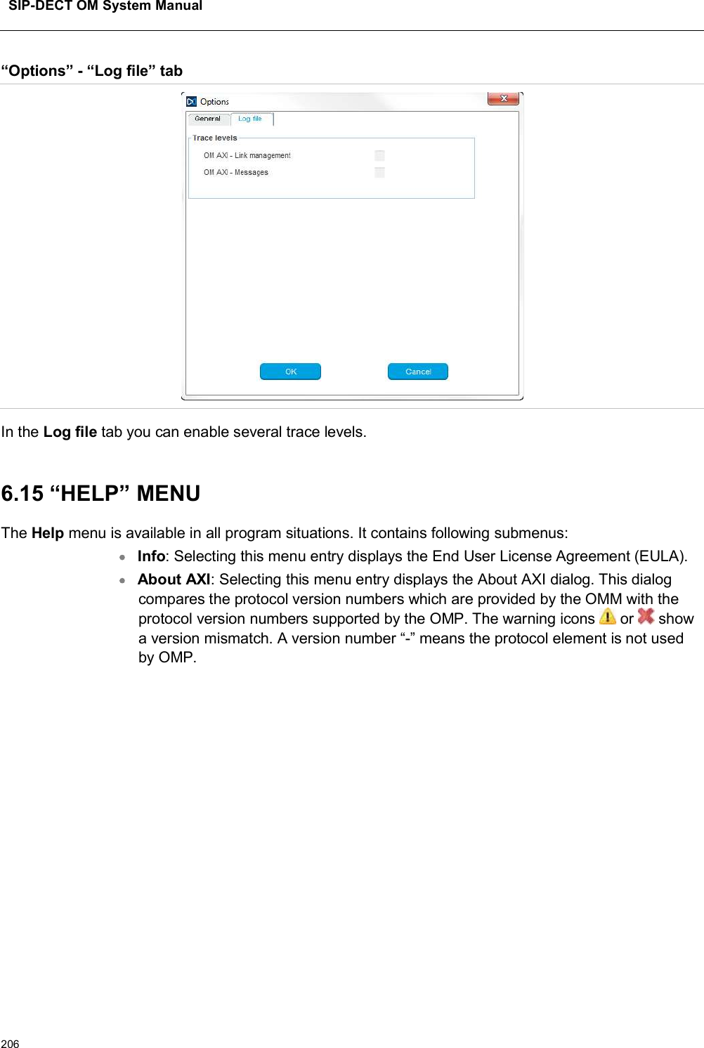 SIP-DECT OM System Manual206“Options” - “Log file” tabIn the Log file tab you can enable several trace levels. 6.15 “HELP” MENUThe Help menu is available in all program situations. It contains following submenus:Info: Selecting this menu entry displays the End User License Agreement (EULA).About AXI: Selecting this menu entry displays the About AXI dialog. This dialog compares the protocol version numbers which are provided by the OMM with the protocol version numbers supported by the OMP. The warning icons or  showa version mismatch. A version number “-” means the protocol element is not used by OMP.