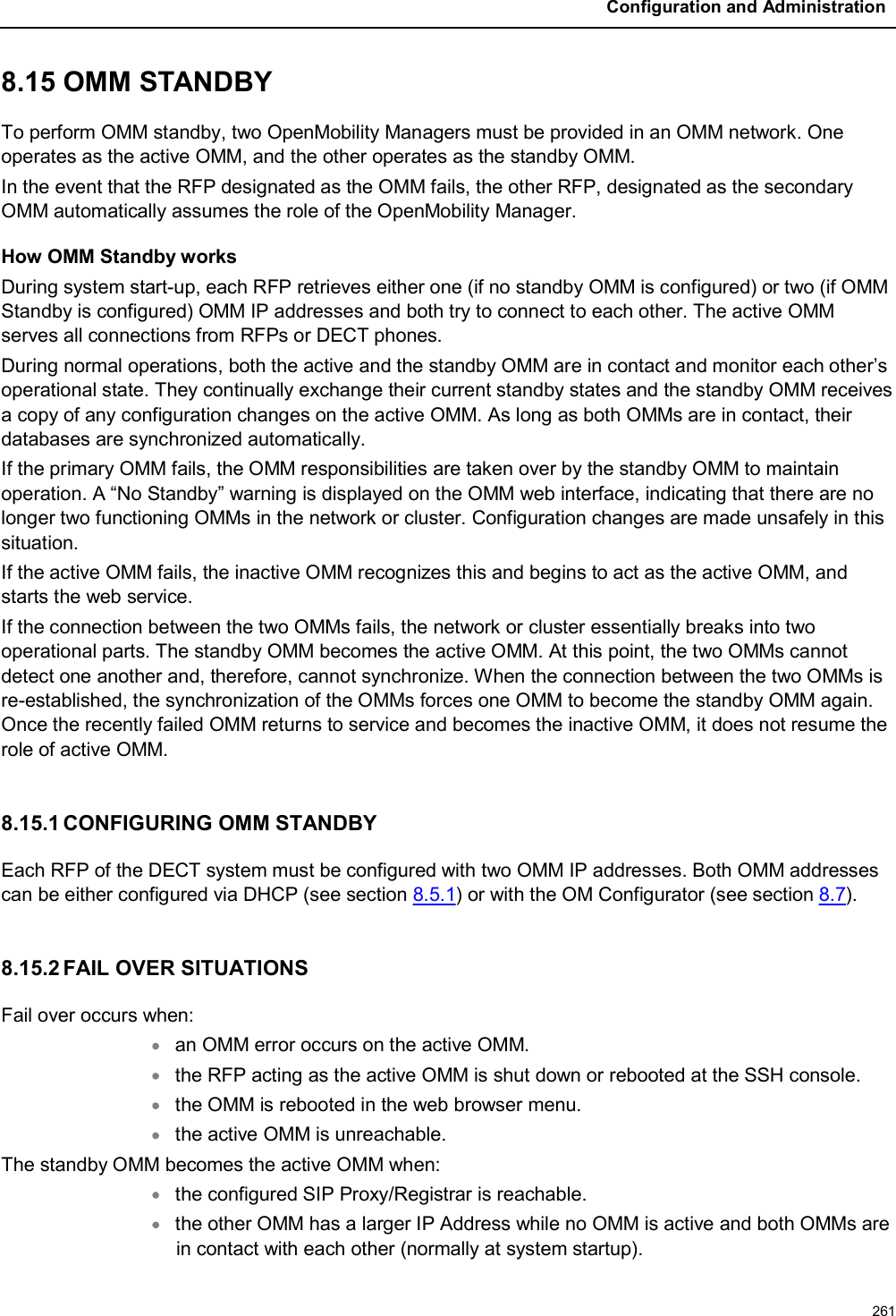 Configuration and Administration2618.15 OMM STANDBYTo perform OMM standby, two OpenMobility Managers must be provided in an OMM network. One operates as the active OMM, and the other operates as the standby OMM. In the event that the RFP designated as the OMM fails, the other RFP, designated as the secondary OMM automatically assumes the role of the OpenMobility Manager.How OMM Standby worksDuring system start-up, each RFP retrieves either one (if no standby OMM is configured) or two (if OMM Standby is configured) OMM IP addresses and both try to connect to each other. The active OMM serves all connections from RFPs or DECT phones.During normal operations, both the active and the standby OMM are in contact and monitor each other’s operational state. They continually exchange their current standby states and the standby OMM receives a copy of any configuration changes on the active OMM. As long as both OMMs are in contact, their databases are synchronized automatically.If the primary OMM fails, the OMM responsibilities are taken over by the standby OMM to maintain operation. A “No Standby” warning is displayed on the OMM web interface, indicating that there are no longer two functioning OMMs in the network or cluster. Configuration changes are made unsafely in this situation.If the active OMM fails, the inactive OMM recognizes this and begins to act as the active OMM, and starts the web service. If the connection between the two OMMs fails, the network or cluster essentially breaks into two operational parts. The standby OMM becomes the active OMM. At this point, the two OMMs cannot detect one another and, therefore, cannot synchronize. When the connection between the two OMMs is re-established, the synchronization of the OMMs forces one OMM to become the standby OMM again. Once the recently failed OMM returns to service and becomes the inactive OMM, it does not resume the role of active OMM.8.15.1 CONFIGURING OMM STANDBYEach RFP of the DECT system must be configured with two OMM IP addresses. Both OMM addresses can be either configured via DHCP (see section 8.5.1) or with the OM Configurator (see section 8.7).8.15.2 FAIL OVER SITUATIONSFail over occurs when:an OMM error occurs on the active OMM.the RFP acting as the active OMM is shut down or rebooted at the SSH console.the OMM is rebooted in the web browser menu.the active OMM is unreachable.The standby OMM becomes the active OMM when: the configured SIP Proxy/Registrar is reachable.the other OMM has a larger IP Address while no OMM is active and both OMMs are in contact with each other (normally at system startup).