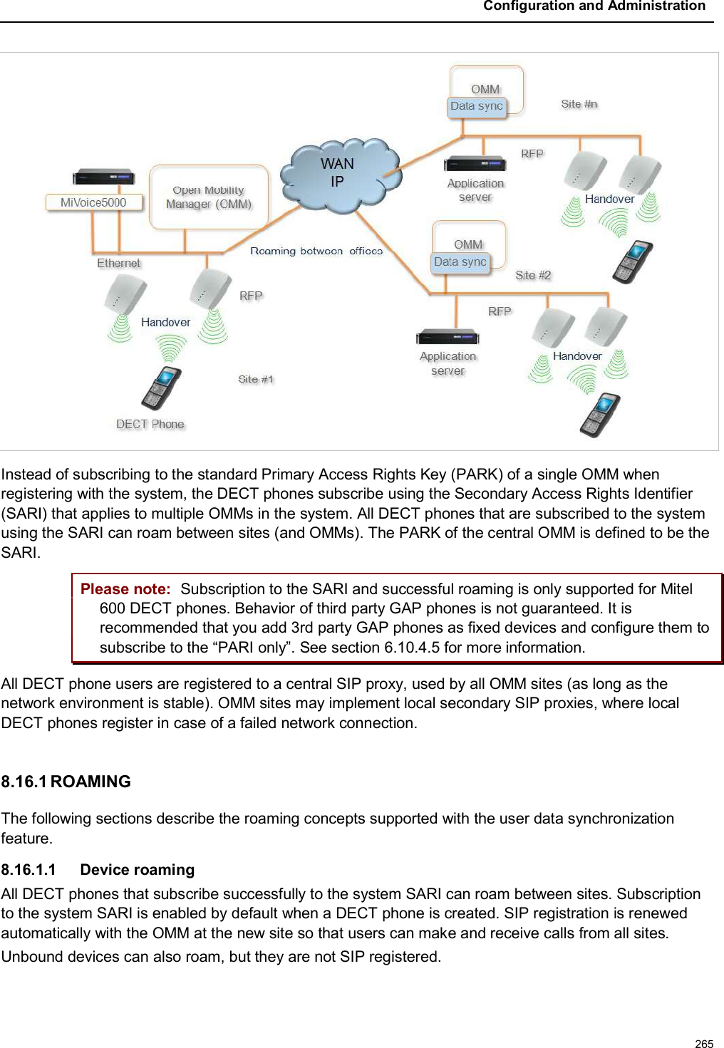 Configuration and Administration265Instead of subscribing to the standard Primary Access Rights Key (PARK) of a single OMM when registering with the system, the DECT phones subscribe using the Secondary Access Rights Identifier (SARI) that applies to multiple OMMs in the system. All DECT phones that are subscribed to the system using the SARI can roam between sites (and OMMs). The PARK of the central OMM is defined to be the SARI.Please note: Subscription to the SARI and successful roaming is only supported for Mitel 600 DECT phones. Behavior of third party GAP phones is not guaranteed. It is recommended that you add 3rd party GAP phones as fixed devices and configure them to subscribe to the “PARI only”. See section 6.10.4.5 for more information.All DECT phone users are registered to a central SIP proxy, used by all OMM sites (as long as the network environment is stable). OMM sites may implement local secondary SIP proxies, where local DECT phones register in case of a failed network connection.8.16.1 ROAMINGThe following sections describe the roaming concepts supported with the user data synchronization feature. 8.16.1.1 Device roamingAll DECT phones that subscribe successfully to the system SARI can roam between sites. Subscription to the system SARI is enabled by default when a DECT phone is created. SIP registration is renewed automatically with the OMM at the new site so that users can make and receive calls from all sites. Unbound devices can also roam, but they are not SIP registered.