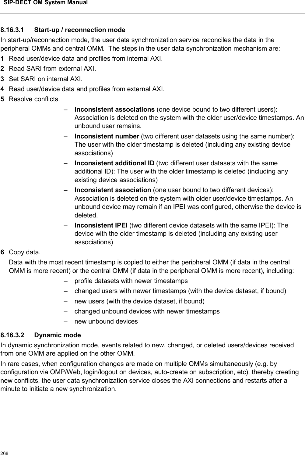 SIP-DECT OM System Manual2688.16.3.1 Start-up / reconnection modeIn start-up/reconnection mode, the user data synchronization service reconciles the data in the peripheral OMMs and central OMM.  The steps in the user data synchronization mechanism are: 1Read user/device data and profiles from internal AXI.2Read SARI from external AXI.3Set SARI on internal AXI.4Read user/device data and profiles from external AXI.5Resolve conflicts.–Inconsistent associations (one device bound to two different users): Association is deleted on the system with the older user/device timestamps. An unbound user remains. –Inconsistent number (two different user datasets using the same number): The user with the older timestamp is deleted (including any existing device associations)–Inconsistent additional ID (two different user datasets with the same additional ID): The user with the older timestamp is deleted (including any existing device associations)–Inconsistent association (one user bound to two different devices): Association is deleted on the system with older user/device timestamps. An unbound device may remain if an IPEI was configured, otherwise the device is deleted.–Inconsistent IPEI (two different device datasets with the same IPEI): The device with the older timestamp is deleted (including any existing user associations) 6Copy data.Data with the most recent timestamp is copied to either the peripheral OMM (if data in the central OMM is more recent) or the central OMM (if data in the peripheral OMM is more recent), including:– profile datasets with newer timestamps– changed users with newer timestamps (with the device dataset, if bound)– new users (with the device dataset, if bound)– changed unbound devices with newer timestamps– new unbound devices8.16.3.2 Dynamic modeIn dynamic synchronization mode, events related to new, changed, or deleted users/devices received from one OMM are applied on the other OMM.In rare cases, when configuration changes are made on multiple OMMs simultaneously (e.g. by configuration via OMP/Web, login/logout on devices, auto-create on subscription, etc), thereby creating new conflicts, the user data synchronization service closes the AXI connections and restarts after a minute to initiate a new synchronization.