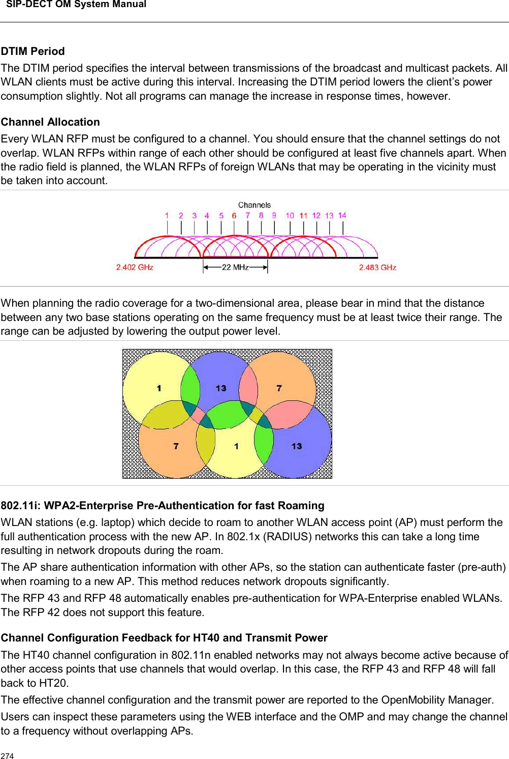 SIP-DECT OM System Manual274DTIM PeriodThe DTIM period specifies the interval between transmissions of the broadcast and multicast packets. All WLAN clients must be active during this interval. Increasing the DTIM period lowers the client’s power consumption slightly. Not all programs can manage the increase in response times, however.Channel AllocationEvery WLAN RFP must be configured to a channel. You should ensure that the channel settings do not overlap. WLAN RFPs within range of each other should be configured at least five channels apart. When the radio field is planned, the WLAN RFPs of foreign WLANs that may be operating in the vicinity must be taken into account.When planning the radio coverage for a two-dimensional area, please bear in mind that the distance between any two base stations operating on the same frequency must be at least twice their range. The range can be adjusted by lowering the output power level.802.11i: WPA2-Enterprise Pre-Authentication for fast RoamingWLAN stations (e.g. laptop) which decide to roam to another WLAN access point (AP) must perform the full authentication process with the new AP. In 802.1x (RADIUS) networks this can take a long time resulting in network dropouts during the roam.The AP share authentication information with other APs, so the station can authenticate faster (pre-auth) when roaming to a new AP. This method reduces network dropouts significantly.The RFP 43 and RFP 48 automatically enables pre-authentication for WPA-Enterprise enabled WLANs.The RFP 42 does not support this feature.Channel Configuration Feedback for HT40 and Transmit PowerThe HT40 channel configuration in 802.11n enabled networks may not always become active because of other access points that use channels that would overlap. In this case, the RFP 43 and RFP 48 will fall back to HT20.The effective channel configuration and the transmit power are reported to the OpenMobility Manager.Users can inspect these parameters using the WEB interface and the OMP and may change the channel to a frequency without overlapping APs.