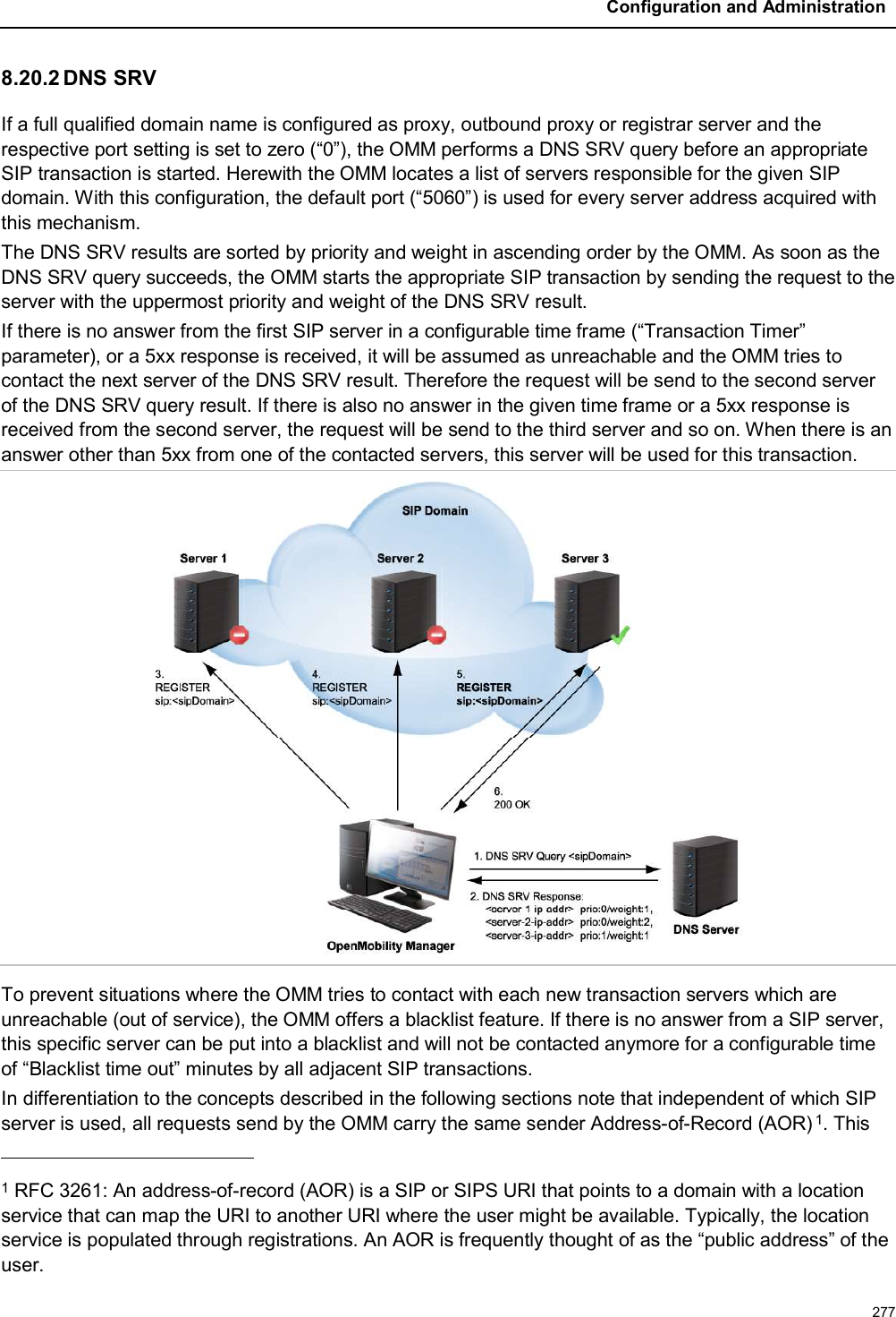 Configuration and Administration2778.20.2 DNS SRVIf a full qualified domain name is configured as proxy, outbound proxy or registrar server and the respective port setting is set to zero (“0”), the OMM performs a DNS SRV query before an appropriate SIP transaction is started. Herewith the OMM locates a list of servers responsible for the given SIP domain. With this configuration, the default port (“5060”) is used for every server address acquired with this mechanism.The DNS SRV results are sorted by priority and weight in ascending order by the OMM. As soon as the DNS SRV query succeeds, the OMM starts the appropriate SIP transaction by sending the request to the server with the uppermost priority and weight of the DNS SRV result. If there is no answer from the first SIP server in a configurable time frame (“Transaction Timer” parameter), or a 5xx response is received, it will be assumed as unreachable and the OMM tries to contact the next server of the DNS SRV result. Therefore the request will be send to the second serverof the DNS SRV query result. If there is also no answer in the given time frame or a 5xx response is received from the second server, the request will be send to the third server and so on. When there is an answer other than 5xx from one of the contacted servers, this server will be used for this transaction.To prevent situations where the OMM tries to contact with each new transaction servers which are unreachable (out of service), the OMM offers a blacklist feature. If there is no answer from a SIP server, this specific server can be put into a blacklist and will not be contacted anymore for a configurable time of “Blacklist time out” minutes by all adjacent SIP transactions.In differentiation to the concepts described in the following sections note that independent of which SIP server is used, all requests send by the OMM carry the same sender Address-of-Record (AOR) 1. This 1RFC 3261: An address-of-record (AOR) is a SIP or SIPS URI that points to a domain with a location service that can map the URI to another URI where the user might be available. Typically, the location service is populated through registrations. An AOR is frequently thought of as the “public address” of the user.