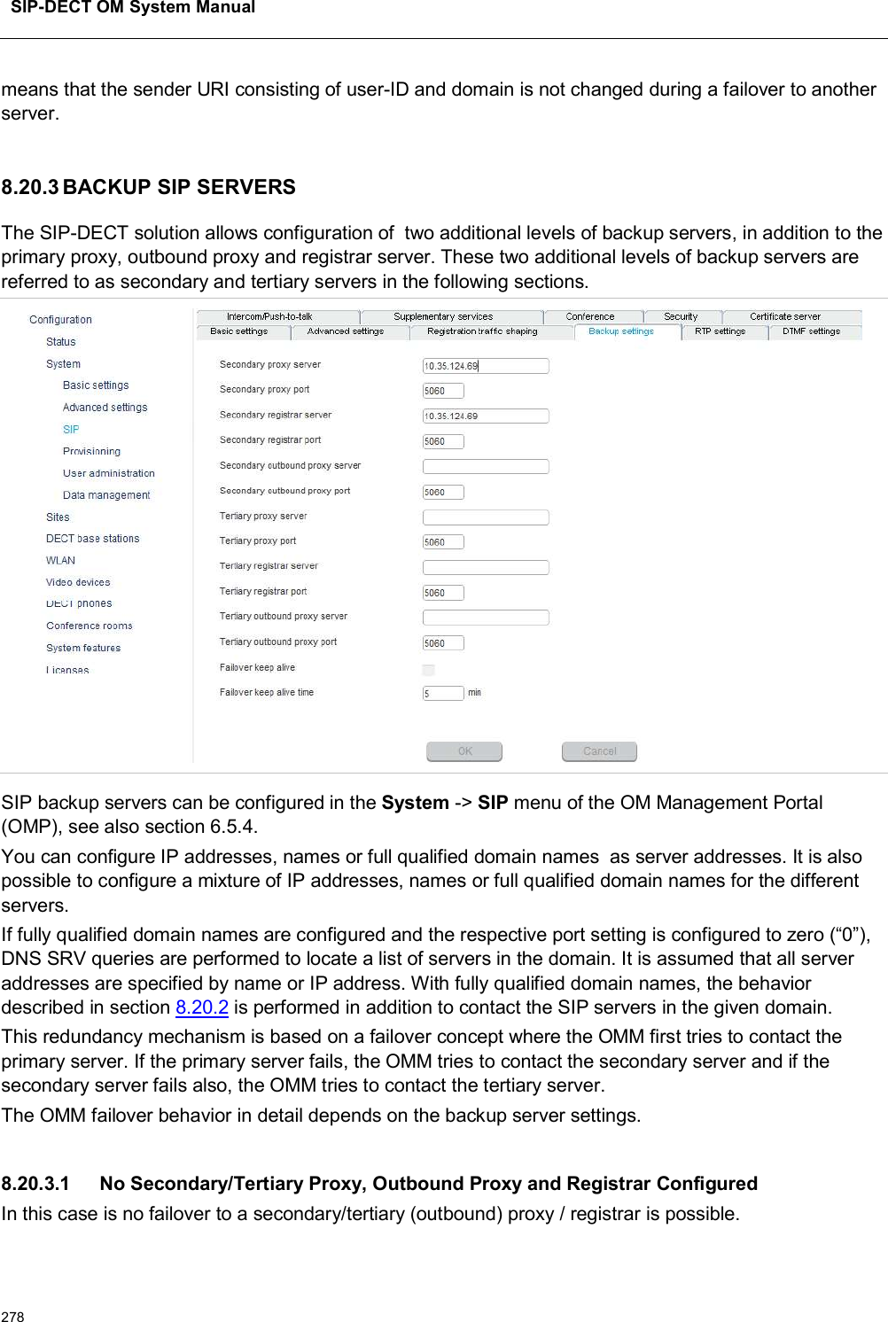 SIP-DECT OM System Manual278means that the sender URI consisting of user-ID and domain is not changed during a failover to another server.8.20.3 BACKUP SIP SERVERSThe SIP-DECT solution allows configuration of  two additional levels of backup servers, in addition to the primary proxy, outbound proxy and registrar server. These two additional levels of backup servers are referred to as secondary and tertiary servers in the following sections.SIP backup servers can be configured in the System -&gt; SIP menu of the OM Management Portal (OMP), see also section 6.5.4.You can configure IP addresses, names or full qualified domain names  as server addresses. It is also possible to configure a mixture of IP addresses, names or full qualified domain names for the different servers.If fully qualified domain names are configured and the respective port setting is configured to zero (“0”), DNS SRV queries are performed to locate a list of servers in the domain. It is assumed that all server addresses are specified by name or IP address. With fully qualified domain names, the behavior described in section 8.20.2 is performed in addition to contact the SIP servers in the given domain.This redundancy mechanism is based on a failover concept where the OMM first tries to contact the primary server. If the primary server fails, the OMM tries to contact the secondary server and if the secondary server fails also, the OMM tries to contact the tertiary server.The OMM failover behavior in detail depends on the backup server settings.8.20.3.1 No Secondary/Tertiary Proxy, Outbound Proxy and Registrar ConfiguredIn this case is no failover to a secondary/tertiary (outbound) proxy / registrar is possible.