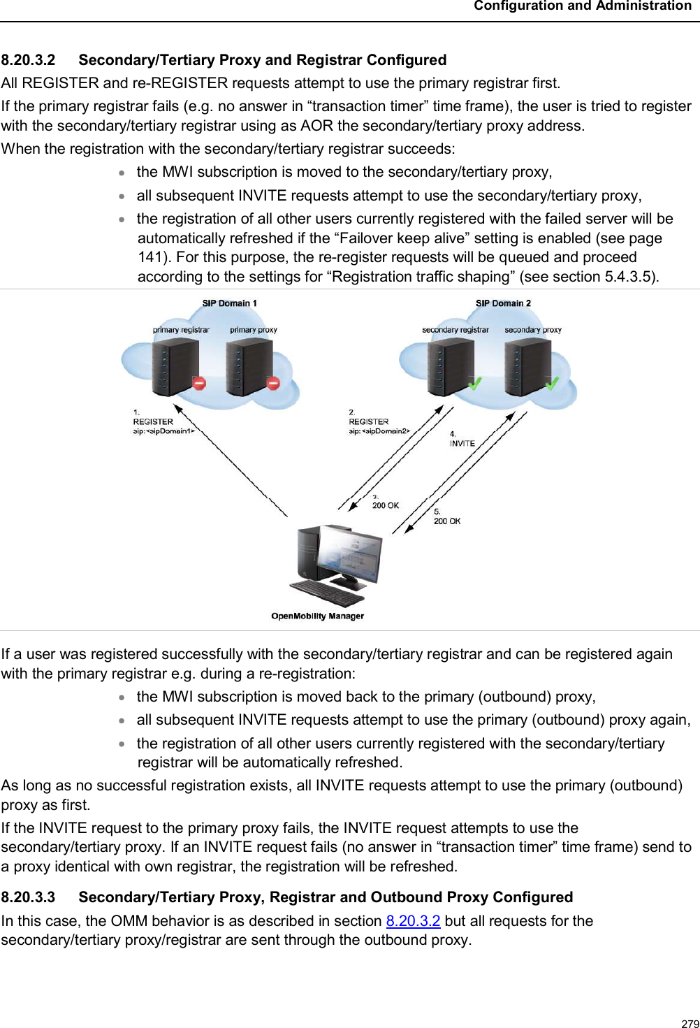 Configuration and Administration2798.20.3.2 Secondary/Tertiary Proxy and Registrar ConfiguredAll REGISTER and re-REGISTER requests attempt to use the primary registrar first.If the primary registrar fails (e.g. no answer in “transaction timer” time frame), the user is tried to register with the secondary/tertiary registrar using as AOR the secondary/tertiary proxy address.When the registration with the secondary/tertiary registrar succeeds:the MWI subscription is moved to the secondary/tertiary proxy,all subsequent INVITE requests attempt to use the secondary/tertiary proxy,the registration of all other users currently registered with the failed server will be automatically refreshed if the “Failover keep alive” setting is enabled (see page 141). For this purpose, the re-register requests will be queued and proceed according to the settings for “Registration traffic shaping” (see section 5.4.3.5). If a user was registered successfully with the secondary/tertiary registrar and can be registered again with the primary registrar e.g. during a re-registration:the MWI subscription is moved back to the primary (outbound) proxy,all subsequent INVITE requests attempt to use the primary (outbound) proxy again,the registration of all other users currently registered with the secondary/tertiary registrar will be automatically refreshed.As long as no successful registration exists, all INVITE requests attempt to use the primary (outbound) proxy as first.If the INVITE request to the primary proxy fails, the INVITE request attempts to use the secondary/tertiary proxy. If an INVITE request fails (no answer in “transaction timer” time frame) send to a proxy identical with own registrar, the registration will be refreshed.8.20.3.3 Secondary/Tertiary Proxy, Registrar and Outbound Proxy ConfiguredIn this case, the OMM behavior is as described in section 8.20.3.2 but all requests for the secondary/tertiary proxy/registrar are sent through the outbound proxy.