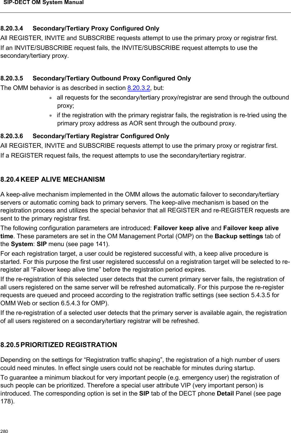 SIP-DECT OM System Manual2808.20.3.4 Secondary/Tertiary Proxy Configured OnlyAll REGISTER, INVITE and SUBSCRIBE requests attempt to use the primary proxy or registrar first.If an INVITE/SUBSCRIBE request fails, the INVITE/SUBSCRIBE request attempts to use the secondary/tertiary proxy.8.20.3.5 Secondary/Tertiary Outbound Proxy Configured OnlyThe OMM behavior is as described in section 8.20.3.2, but:all requests for the secondary/tertiary proxy/registrar are send through the outbound proxy;if the registration with the primary registrar fails, the registration is re-tried using the primary proxy address as AOR sent through the outbound proxy.8.20.3.6 Secondary/Tertiary Registrar Configured OnlyAll REGISTER, INVITE and SUBSCRIBE requests attempt to use the primary proxy or registrar first.If a REGISTER request fails, the request attempts to use the secondary/tertiary registrar.8.20.4 KEEP ALIVE MECHANISMA keep-alive mechanism implemented in the OMM allows the automatic failover to secondary/tertiary servers or automatic coming back to primary servers. The keep-alive mechanism is based on the registration process and utilizes the special behavior that all REGISTER and re-REGISTER requests are sent to the primary registrar first.The following configuration parameters are introduced: Failover keep alive and Failover keep alive time. These parameters are set in the OM Management Portal (OMP) on the Backup settings tab of the System:SIP menu (see page 141).For each registration target, a user could be registered successful with, a keep alive procedure is started. For this purpose the first user registered successful on a registration target will be selected to re-register all “Failover keep alive time” before the registration period expires.If the re-registration of this selected user detects that the current primary server fails, the registration of all users registered on the same server will be refreshed automatically. For this purpose the re-register requests are queued and proceed according to the registration traffic settings (see section 5.4.3.5 for OMM Web or section 6.5.4.3 for OMP).If the re-registration of a selected user detects that the primary server is available again, the registration of all users registered on a secondary/tertiary registrar will be refreshed.8.20.5 PRIORITIZED REGISTRATIONDepending on the settings for “Registration traffic shaping”, the registration of a high number of users could need minutes. In effect single users could not be reachable for minutes during startup.To guarantee a minimum blackout for very important people (e.g. emergency user) the registration of such people can be prioritized. Therefore a special user attribute VIP (very important person) is introduced. The corresponding option is set in the SIP tab of the DECT phone Detail Panel (see page 178). 