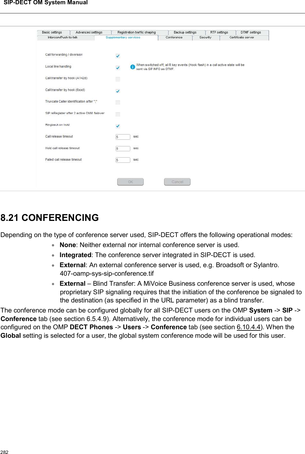 SIP-DECT OM System Manual2828.21 CONFERENCING Depending on the type of conference server used, SIP-DECT offers the following operational modes:None: Neither external nor internal conference server is used.Integrated: The conference server integrated in SIP-DECT is used.External: An external conference server is used, e.g. Broadsoft or Sylantro.407-oamp-sys-sip-conference.tifExternal – Blind Transfer: A MiVoice Business conference server is used, whose proprietary SIP signaling requires that the initiation of the conference be signaled to the destination (as specified in the URL parameter) as a blind transfer.The conference mode can be configured globally for all SIP-DECT users on the OMP System -&gt; SIP -&gt;Conference tab (see section 6.5.4.9). Alternatively, the conference mode for individual users can be configured on the OMP DECT Phones -&gt; Users -&gt; Conference tab (see section 6.10.4.4). When the Global setting is selected for a user, the global system conference mode will be used for this user.