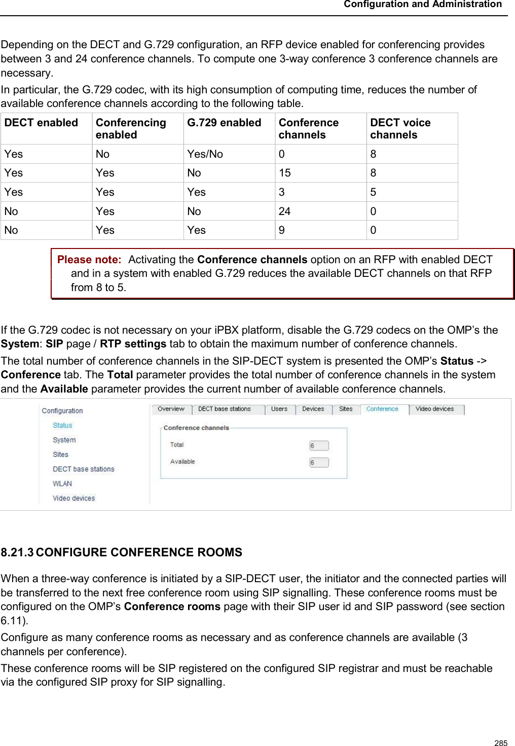 Configuration and Administration285Depending on the DECT and G.729 configuration, an RFP device enabled for conferencing provides between 3 and 24 conference channels. To compute one 3-way conference 3 conference channels are necessary.In particular, the G.729 codec, with its high consumption of computing time, reduces the number of available conference channels according to the following table.DECT enabled Conferencing enabledG.729 enabled Conference channelsDECT voice channelsYes No Yes/No 0 8Yes Yes No 15 8Yes Yes Yes 3 5No Yes No 24 0No Yes Yes 9 0Please note: Activating the Conference channels option on an RFP with enabled DECT and in a system with enabled G.729 reduces the available DECT channels on that RFP from 8 to 5.If the G.729 codec is not necessary on your iPBX platform, disable the G.729 codecs on the OMP’s the System:SIP page / RTP settings tab to obtain the maximum number of conference channels.The total number of conference channels in the SIP-DECT system is presented the OMP’s Status -&gt;Conference tab. The Total parameter provides the total number of conference channels in the system and the Available parameter provides the current number of available conference channels.8.21.3 CONFIGURE CONFERENCE ROOMSWhen a three-way conference is initiated by a SIP-DECT user, the initiator and the connected parties will be transferred to the next free conference room using SIP signalling. These conference rooms must be configured on the OMP’s Conference rooms page with their SIP user id and SIP password (see section6.11).Configure as many conference rooms as necessary and as conference channels are available (3 channels per conference).These conference rooms will be SIP registered on the configured SIP registrar and must be reachable via the configured SIP proxy for SIP signalling.