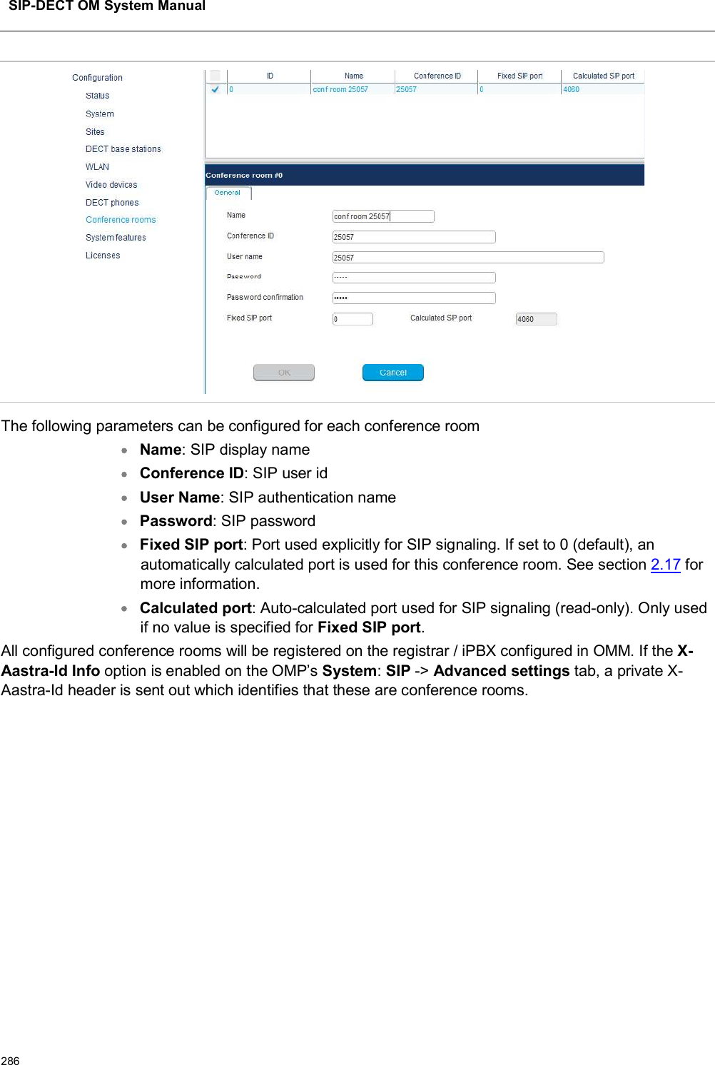 SIP-DECT OM System Manual286The following parameters can be configured for each conference roomName: SIP display nameConference ID: SIP user idUser Name: SIP authentication namePassword: SIP passwordFixed SIP port: Port used explicitly for SIP signaling. If set to 0 (default), an automatically calculated port is used for this conference room. See section 2.17 for more information.Calculated port: Auto-calculated port used for SIP signaling (read-only). Only used if no value is specified for Fixed SIP port.All configured conference rooms will be registered on the registrar / iPBX configured in OMM. If the X-Aastra-Id Info option is enabled on the OMP’s System:SIP -&gt; Advanced settings tab, a private X-Aastra-Id header is sent out which identifies that these are conference rooms.